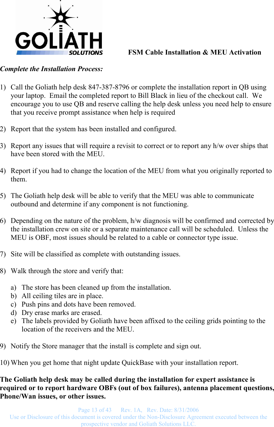               FSM Cable Installation &amp; MEU Activation   Page 13 of 43      Rev. 1A,   Rev. Date: 8/31/2006 Use or Disclosure of this document is covered under the Non-Disclosure Agreement executed between the prospective vendor and Goliath Solutions LLC.  Complete the Installation Process:  1) Call the Goliath help desk 847-387-8796 or complete the installation report in QB using your laptop.  Email the completed report to Bill Black in lieu of the checkout call.  We encourage you to use QB and reserve calling the help desk unless you need help to ensure that you receive prompt assistance when help is required  2) Report that the system has been installed and configured.  3) Report any issues that will require a revisit to correct or to report any h/w over ships that have been stored with the MEU.  4) Report if you had to change the location of the MEU from what you originally reported to them.  5) The Goliath help desk will be able to verify that the MEU was able to communicate outbound and determine if any component is not functioning.  6) Depending on the nature of the problem, h/w diagnosis will be confirmed and corrected by the installation crew on site or a separate maintenance call will be scheduled.  Unless the MEU is OBF, most issues should be related to a cable or connector type issue.  7) Site will be classified as complete with outstanding issues.  8) Walk through the store and verify that:  a) The store has been cleaned up from the installation. b) All ceiling tiles are in place. c) Push pins and dots have been removed. d) Dry erase marks are erased. e) The labels provided by Goliath have been affixed to the ceiling grids pointing to the location of the receivers and the MEU.  9) Notify the Store manager that the install is complete and sign out.  10) When you get home that night update QuickBase with your installation report.  The Goliath help desk may be called during the installation for expert assistance is required or to report hardware OBFs (out of box failures), antenna placement questions, Phone/Wan issues, or other issues.   