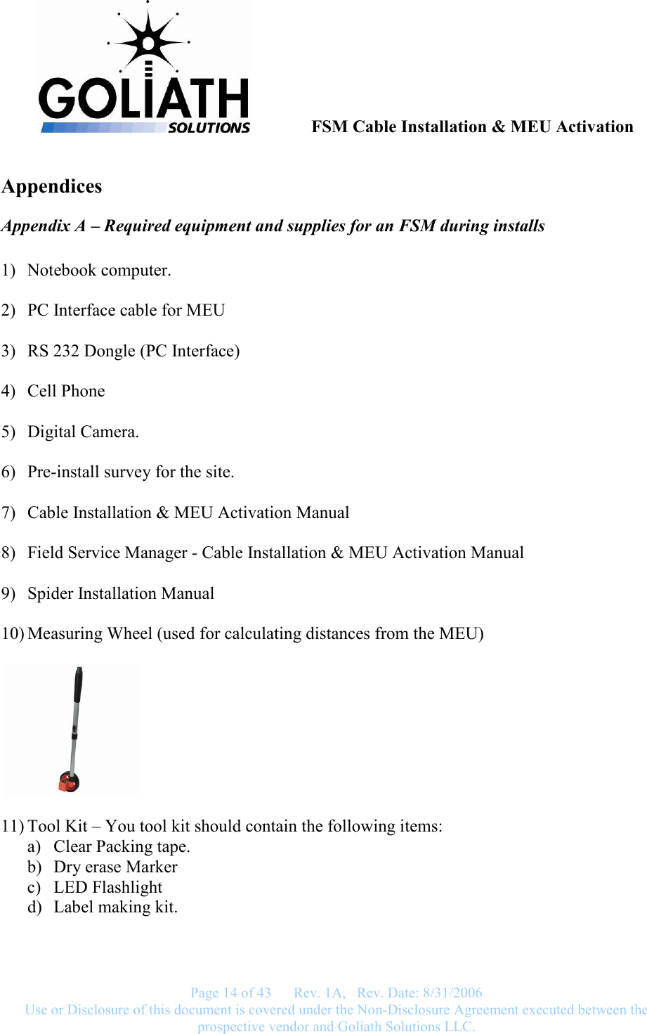               FSM Cable Installation &amp; MEU Activation   Page 14 of 43      Rev. 1A,   Rev. Date: 8/31/2006 Use or Disclosure of this document is covered under the Non-Disclosure Agreement executed between the prospective vendor and Goliath Solutions LLC.  Appendices Appendix A – Required equipment and supplies for an FSM during installs  1) Notebook computer.  2) PC Interface cable for MEU   3) RS 232 Dongle (PC Interface)  4) Cell Phone  5) Digital Camera.  6) Pre-install survey for the site.  7) Cable Installation &amp; MEU Activation Manual  8) Field Service Manager - Cable Installation &amp; MEU Activation Manual  9) Spider Installation Manual  10) Measuring Wheel (used for calculating distances from the MEU)      11) Tool Kit – You tool kit should contain the following items: a) Clear Packing tape. b) Dry erase Marker c) LED Flashlight d) Label making kit. 