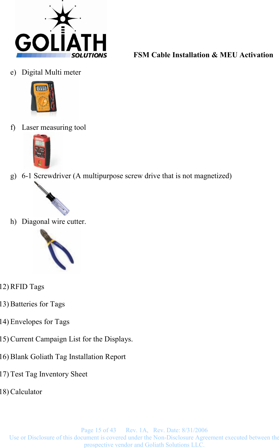               FSM Cable Installation &amp; MEU Activation   Page 15 of 43      Rev. 1A,   Rev. Date: 8/31/2006 Use or Disclosure of this document is covered under the Non-Disclosure Agreement executed between the prospective vendor and Goliath Solutions LLC.  e) Digital Multi meter  f) Laser measuring tool    g) 6-1 Screwdriver (A multipurpose screw drive that is not magnetized)   h) Diagonal wire cutter.    12) RFID Tags  13) Batteries for Tags  14) Envelopes for Tags  15) Current Campaign List for the Displays.  16) Blank Goliath Tag Installation Report  17) Test Tag Inventory Sheet  18) Calculator  
