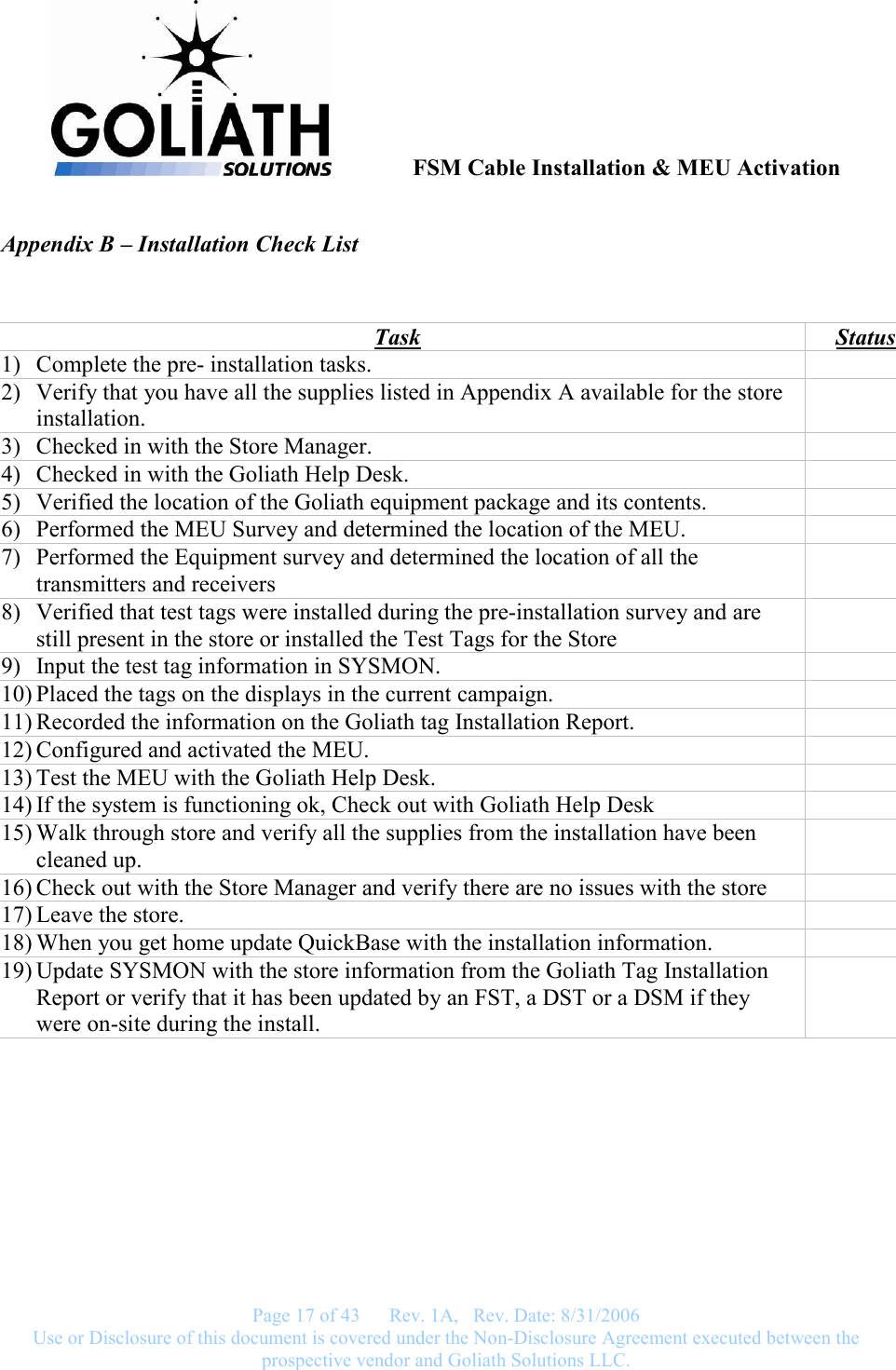              FSM Cable Installation &amp; MEU Activation   Page 17 of 43      Rev. 1A,   Rev. Date: 8/31/2006 Use or Disclosure of this document is covered under the Non-Disclosure Agreement executed between the prospective vendor and Goliath Solutions LLC.  Appendix B – Installation Check List  Task  Status 1) Complete the pre- installation tasks.   2) Verify that you have all the supplies listed in Appendix A available for the store installation.  3) Checked in with the Store Manager.   4) Checked in with the Goliath Help Desk.   5) Verified the location of the Goliath equipment package and its contents.   6) Performed the MEU Survey and determined the location of the MEU.   7) Performed the Equipment survey and determined the location of all the transmitters and receivers  8) Verified that test tags were installed during the pre-installation survey and are still present in the store or installed the Test Tags for the Store  9) Input the test tag information in SYSMON.   10) Placed the tags on the displays in the current campaign.     11) Recorded the information on the Goliath tag Installation Report.   12) Configured and activated the MEU.   13) Test the MEU with the Goliath Help Desk.   14) If the system is functioning ok, Check out with Goliath Help Desk   15) Walk through store and verify all the supplies from the installation have been cleaned up.  16) Check out with the Store Manager and verify there are no issues with the store   17) Leave the store.   18) When you get home update QuickBase with the installation information.    19) Update SYSMON with the store information from the Goliath Tag Installation Report or verify that it has been updated by an FST, a DST or a DSM if they were on-site during the install.   