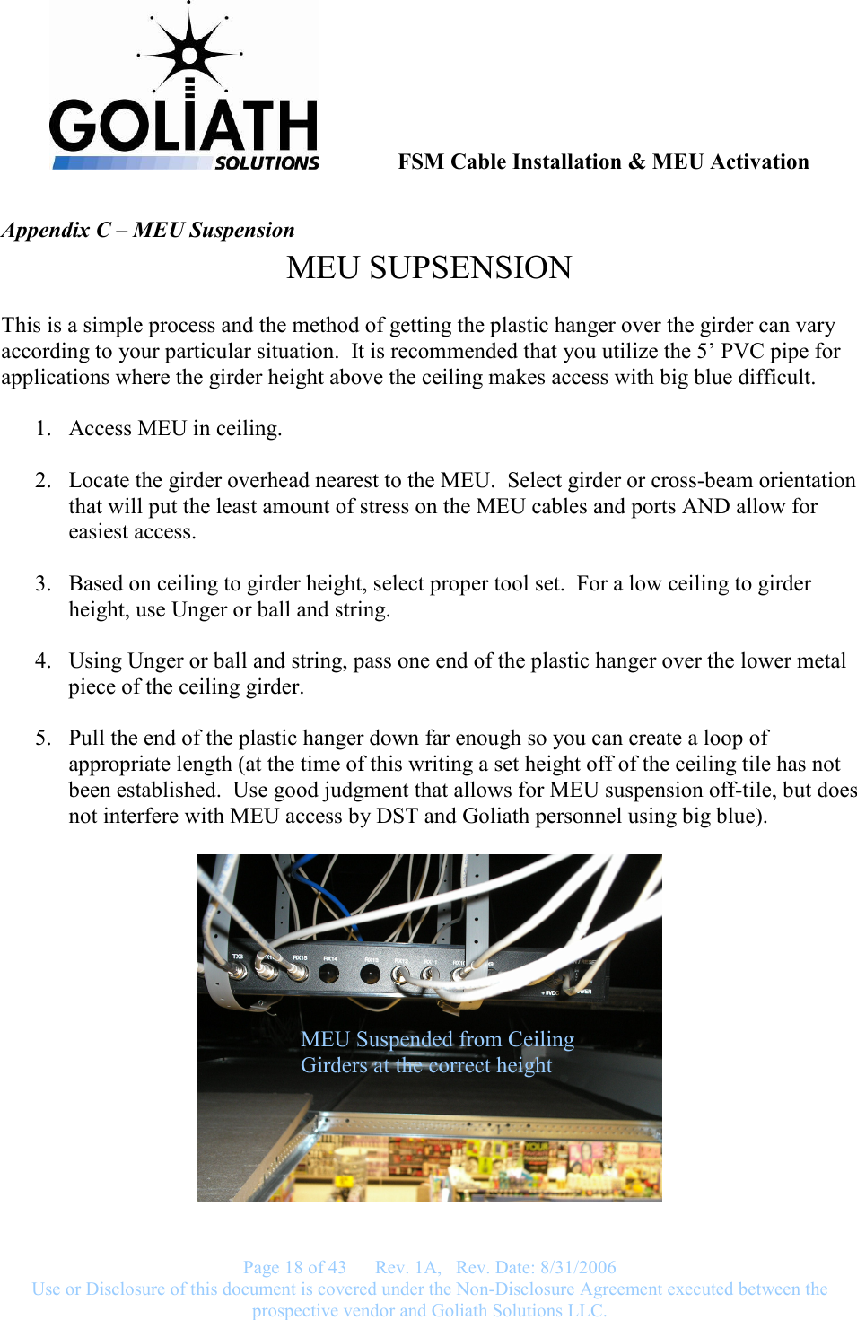               FSM Cable Installation &amp; MEU Activation   Page 18 of 43      Rev. 1A,   Rev. Date: 8/31/2006 Use or Disclosure of this document is covered under the Non-Disclosure Agreement executed between the prospective vendor and Goliath Solutions LLC.  Appendix C – MEU Suspension MEU SUPSENSION  This is a simple process and the method of getting the plastic hanger over the girder can vary according to your particular situation.  It is recommended that you utilize the 5’ PVC pipe for applications where the girder height above the ceiling makes access with big blue difficult.  1. Access MEU in ceiling.  2. Locate the girder overhead nearest to the MEU.  Select girder or cross-beam orientation that will put the least amount of stress on the MEU cables and ports AND allow for easiest access.  3. Based on ceiling to girder height, select proper tool set.  For a low ceiling to girder height, use Unger or ball and string.  4. Using Unger or ball and string, pass one end of the plastic hanger over the lower metal piece of the ceiling girder.  5. Pull the end of the plastic hanger down far enough so you can create a loop of appropriate length (at the time of this writing a set height off of the ceiling tile has not been established.  Use good judgment that allows for MEU suspension off-tile, but does not interfere with MEU access by DST and Goliath personnel using big blue).    MEU Suspended from Ceiling Girders at the correct height 