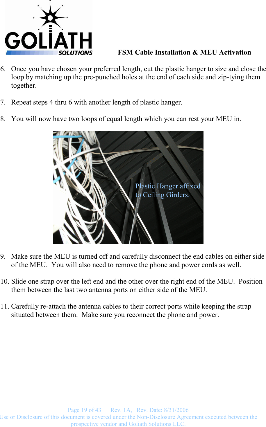               FSM Cable Installation &amp; MEU Activation   Page 19 of 43      Rev. 1A,   Rev. Date: 8/31/2006 Use or Disclosure of this document is covered under the Non-Disclosure Agreement executed between the prospective vendor and Goliath Solutions LLC.  6. Once you have chosen your preferred length, cut the plastic hanger to size and close the loop by matching up the pre-punched holes at the end of each side and zip-tying them together.  7. Repeat steps 4 thru 6 with another length of plastic hanger.  8. You will now have two loops of equal length which you can rest your MEU in.    9. Make sure the MEU is turned off and carefully disconnect the end cables on either side of the MEU.  You will also need to remove the phone and power cords as well.  10. Slide one strap over the left end and the other over the right end of the MEU.  Position them between the last two antenna ports on either side of the MEU.  11. Carefully re-attach the antenna cables to their correct ports while keeping the strap situated between them.  Make sure you reconnect the phone and power. Plastic Hanger affixed to Ceiling Girders. 