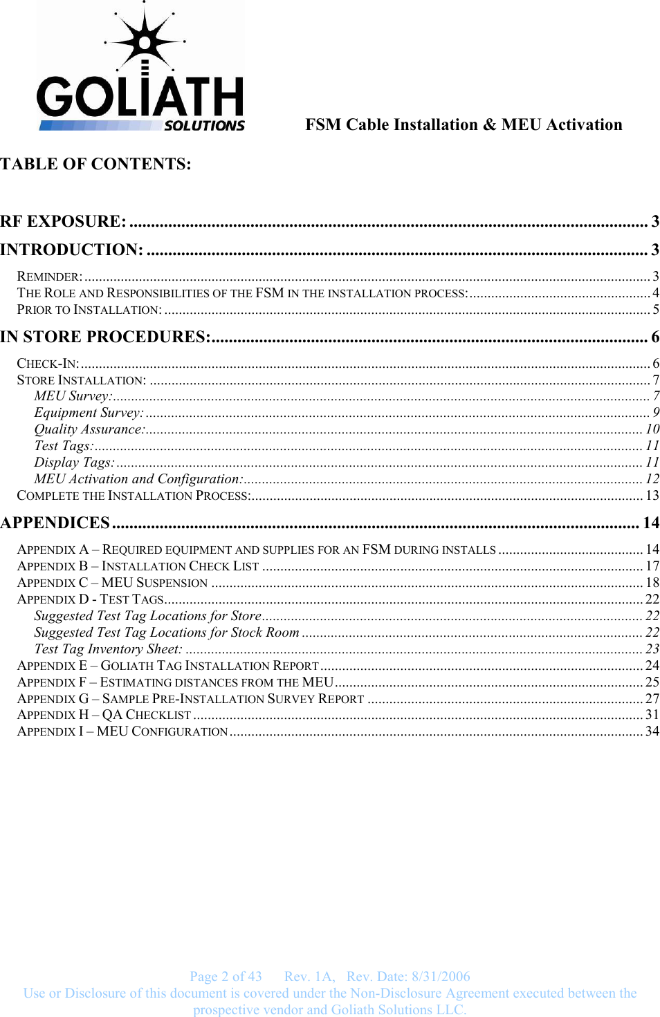               FSM Cable Installation &amp; MEU Activation   Page 2 of 43      Rev. 1A,   Rev. Date: 8/31/2006 Use or Disclosure of this document is covered under the Non-Disclosure Agreement executed between the prospective vendor and Goliath Solutions LLC.  TABLE OF CONTENTS:  RF EXPOSURE: ........................................................................................................................ 3 INTRODUCTION: .................................................................................................................... 3 REMINDER:............................................................................................................................................................ 3 THE ROLE AND RESPONSIBILITIES OF THE FSM IN THE INSTALLATION PROCESS:.................................................. 4 PRIOR TO INSTALLATION: ...................................................................................................................................... 5 IN STORE PROCEDURES:..................................................................................................... 6 CHECK-IN:............................................................................................................................................................. 6 STORE INSTALLATION: .......................................................................................................................................... 7 MEU Survey:.................................................................................................................................................... 7 Equipment Survey:........................................................................................................................................... 9 Quality Assurance:......................................................................................................................................... 10 Test Tags:....................................................................................................................................................... 11 Display Tags:................................................................................................................................................. 11 MEU Activation and Configuration:.............................................................................................................. 12 COMPLETE THE INSTALLATION PROCESS:............................................................................................................ 13 APPENDICES .......................................................................................................................... 14 APPENDIX A – REQUIRED EQUIPMENT AND SUPPLIES FOR AN FSM DURING INSTALLS ........................................ 14 APPENDIX B – INSTALLATION CHECK LIST ......................................................................................................... 17 APPENDIX C – MEU SUSPENSION ....................................................................................................................... 18 APPENDIX D - TEST TAGS.................................................................................................................................... 22 Suggested Test Tag Locations for Store......................................................................................................... 22 Suggested Test Tag Locations for Stock Room .............................................................................................. 22 Test Tag Inventory Sheet: .............................................................................................................................. 23 APPENDIX E – GOLIATH TAG INSTALLATION REPORT......................................................................................... 24 APPENDIX F – ESTIMATING DISTANCES FROM THE MEU..................................................................................... 25 APPENDIX G – SAMPLE PRE-INSTALLATION SURVEY REPORT ............................................................................ 27 APPENDIX H – QA CHECKLIST ............................................................................................................................ 31 APPENDIX I – MEU CONFIGURATION .................................................................................................................. 34      