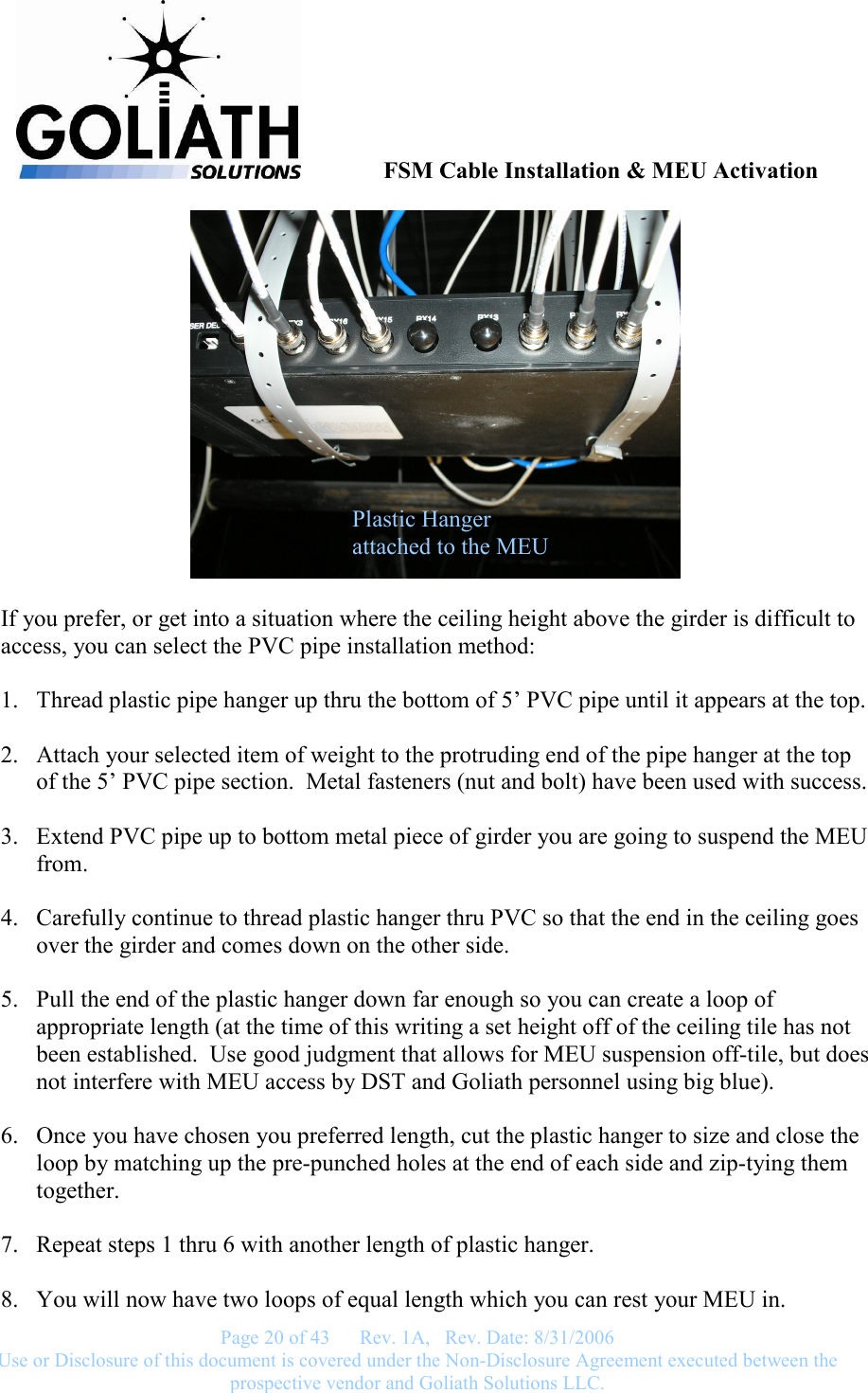               FSM Cable Installation &amp; MEU Activation   Page 20 of 43      Rev. 1A,   Rev. Date: 8/31/2006 Use or Disclosure of this document is covered under the Non-Disclosure Agreement executed between the prospective vendor and Goliath Solutions LLC.    If you prefer, or get into a situation where the ceiling height above the girder is difficult to access, you can select the PVC pipe installation method:  1. Thread plastic pipe hanger up thru the bottom of 5’ PVC pipe until it appears at the top.  2. Attach your selected item of weight to the protruding end of the pipe hanger at the top of the 5’ PVC pipe section.  Metal fasteners (nut and bolt) have been used with success.  3. Extend PVC pipe up to bottom metal piece of girder you are going to suspend the MEU from.  4. Carefully continue to thread plastic hanger thru PVC so that the end in the ceiling goes over the girder and comes down on the other side.  5. Pull the end of the plastic hanger down far enough so you can create a loop of appropriate length (at the time of this writing a set height off of the ceiling tile has not been established.  Use good judgment that allows for MEU suspension off-tile, but does not interfere with MEU access by DST and Goliath personnel using big blue).  6. Once you have chosen you preferred length, cut the plastic hanger to size and close the loop by matching up the pre-punched holes at the end of each side and zip-tying them together.  7. Repeat steps 1 thru 6 with another length of plastic hanger.  8. You will now have two loops of equal length which you can rest your MEU in. Plastic Hanger attached to the MEU 