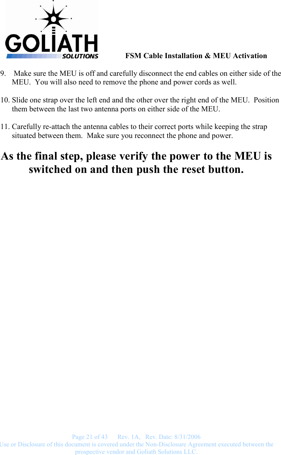               FSM Cable Installation &amp; MEU Activation   Page 21 of 43      Rev. 1A,   Rev. Date: 8/31/2006 Use or Disclosure of this document is covered under the Non-Disclosure Agreement executed between the prospective vendor and Goliath Solutions LLC.  9.  Make sure the MEU is off and carefully disconnect the end cables on either side of the MEU.  You will also need to remove the phone and power cords as well.  10. Slide one strap over the left end and the other over the right end of the MEU.  Position them between the last two antenna ports on either side of the MEU.  11. Carefully re-attach the antenna cables to their correct ports while keeping the strap situated between them.  Make sure you reconnect the phone and power.  As the final step, please verify the power to the MEU is switched on and then push the reset button.  