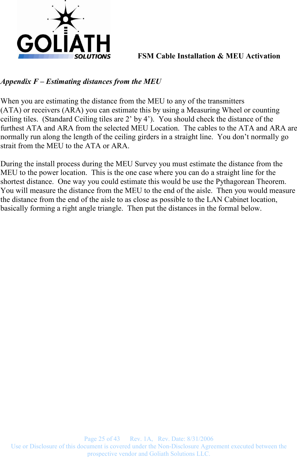               FSM Cable Installation &amp; MEU Activation   Page 25 of 43      Rev. 1A,   Rev. Date: 8/31/2006 Use or Disclosure of this document is covered under the Non-Disclosure Agreement executed between the prospective vendor and Goliath Solutions LLC.  Appendix F – Estimating distances from the MEU  When you are estimating the distance from the MEU to any of the transmitters  (ATA) or receivers (ARA) you can estimate this by using a Measuring Wheel or counting ceiling tiles.  (Standard Ceiling tiles are 2’ by 4’).  You should check the distance of the furthest ATA and ARA from the selected MEU Location.  The cables to the ATA and ARA are normally run along the length of the ceiling girders in a straight line.  You don’t normally go strait from the MEU to the ATA or ARA.  During the install process during the MEU Survey you must estimate the distance from the MEU to the power location.  This is the one case where you can do a straight line for the shortest distance.  One way you could estimate this would be use the Pythagorean Theorem.  You will measure the distance from the MEU to the end of the aisle.  Then you would measure the distance from the end of the aisle to as close as possible to the LAN Cabinet location, basically forming a right angle triangle.  Then put the distances in the formal below. 