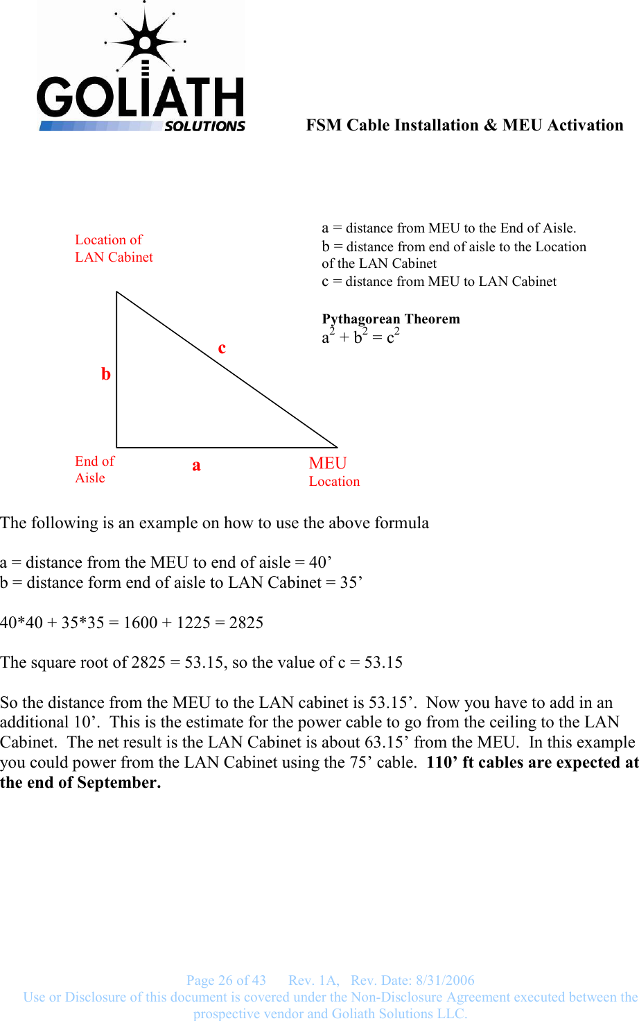               FSM Cable Installation &amp; MEU Activation   Page 26 of 43      Rev. 1A,   Rev. Date: 8/31/2006 Use or Disclosure of this document is covered under the Non-Disclosure Agreement executed between the prospective vendor and Goliath Solutions LLC.    The following is an example on how to use the above formula  a = distance from the MEU to end of aisle = 40’ b = distance form end of aisle to LAN Cabinet = 35’  40*40 + 35*35 = 1600 + 1225 = 2825  The square root of 2825 = 53.15, so the value of c = 53.15  So the distance from the MEU to the LAN cabinet is 53.15’.  Now you have to add in an additional 10’.  This is the estimate for the power cable to go from the ceiling to the LAN Cabinet.  The net result is the LAN Cabinet is about 63.15’ from the MEU.  In this example you could power from the LAN Cabinet using the 75’ cable.  110’ ft cables are expected at the end of September.  MEU Location End of Aisle Location of LAN Cabinet c a b a = distance from MEU to the End of Aisle. b = distance from end of aisle to the Location of the LAN Cabinet c = distance from MEU to LAN Cabinet  Pythagorean Theorem a2 + b2 = c2 