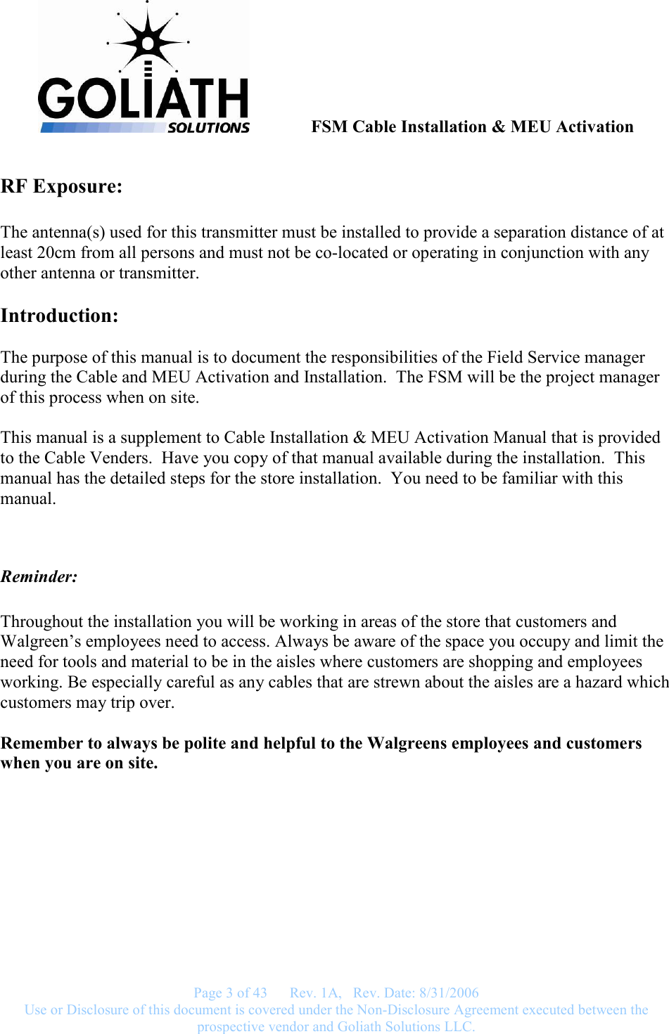               FSM Cable Installation &amp; MEU Activation   Page 3 of 43      Rev. 1A,   Rev. Date: 8/31/2006 Use or Disclosure of this document is covered under the Non-Disclosure Agreement executed between the prospective vendor and Goliath Solutions LLC.  RF Exposure:  The antenna(s) used for this transmitter must be installed to provide a separation distance of at least 20cm from all persons and must not be co-located or operating in conjunction with any other antenna or transmitter.  Introduction:  The purpose of this manual is to document the responsibilities of the Field Service manager during the Cable and MEU Activation and Installation.  The FSM will be the project manager of this process when on site.    This manual is a supplement to Cable Installation &amp; MEU Activation Manual that is provided to the Cable Venders.  Have you copy of that manual available during the installation.  This manual has the detailed steps for the store installation.  You need to be familiar with this manual.   Reminder:  Throughout the installation you will be working in areas of the store that customers and Walgreen’s employees need to access. Always be aware of the space you occupy and limit the need for tools and material to be in the aisles where customers are shopping and employees working. Be especially careful as any cables that are strewn about the aisles are a hazard which customers may trip over.  Remember to always be polite and helpful to the Walgreens employees and customers when you are on site.  