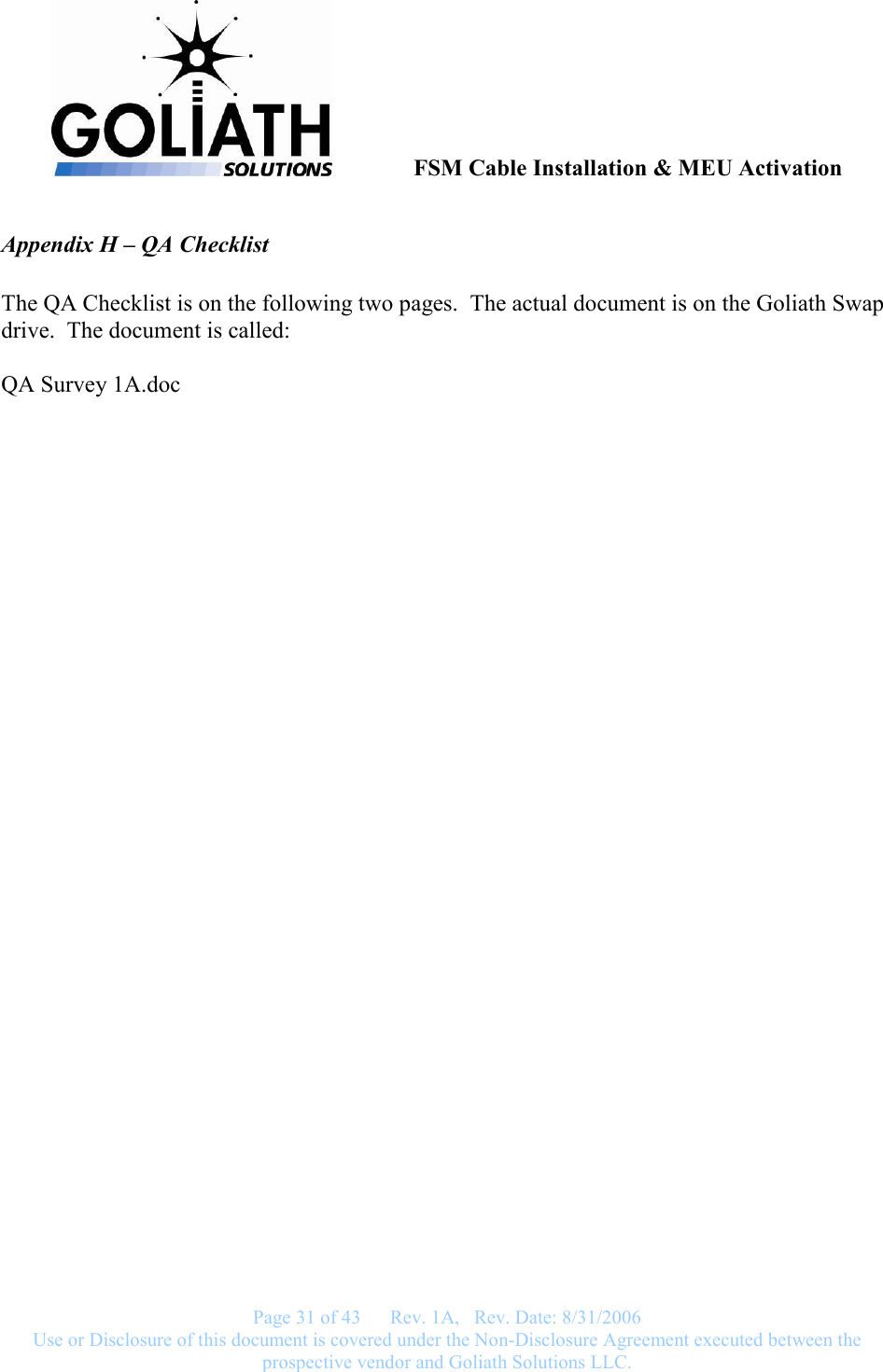               FSM Cable Installation &amp; MEU Activation   Page 31 of 43      Rev. 1A,   Rev. Date: 8/31/2006 Use or Disclosure of this document is covered under the Non-Disclosure Agreement executed between the prospective vendor and Goliath Solutions LLC.  Appendix H – QA Checklist   The QA Checklist is on the following two pages.  The actual document is on the Goliath Swap drive.  The document is called:  QA Survey 1A.doc  