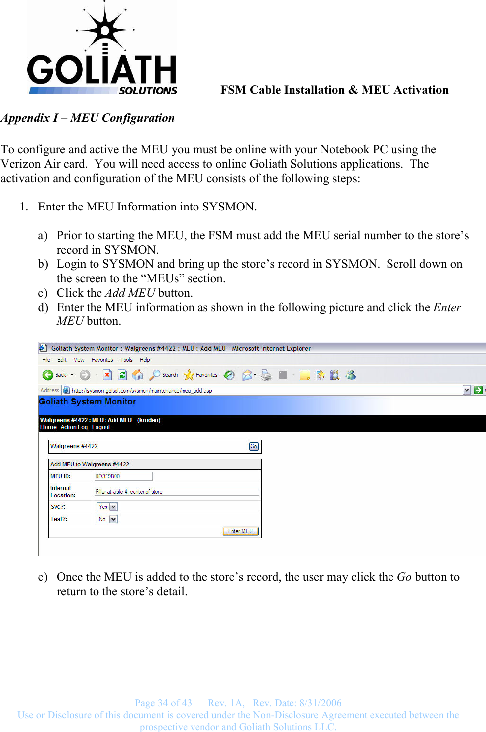               FSM Cable Installation &amp; MEU Activation   Page 34 of 43      Rev. 1A,   Rev. Date: 8/31/2006 Use or Disclosure of this document is covered under the Non-Disclosure Agreement executed between the prospective vendor and Goliath Solutions LLC.  Appendix I – MEU Configuration   To configure and active the MEU you must be online with your Notebook PC using the Verizon Air card.  You will need access to online Goliath Solutions applications.  The activation and configuration of the MEU consists of the following steps:  1. Enter the MEU Information into SYSMON.  a) Prior to starting the MEU, the FSM must add the MEU serial number to the store’s record in SYSMON. b) Login to SYSMON and bring up the store’s record in SYSMON.  Scroll down on the screen to the “MEUs” section. c) Click the Add MEU button. d) Enter the MEU information as shown in the following picture and click the Enter MEU button.    e) Once the MEU is added to the store’s record, the user may click the Go button to return to the store’s detail.   