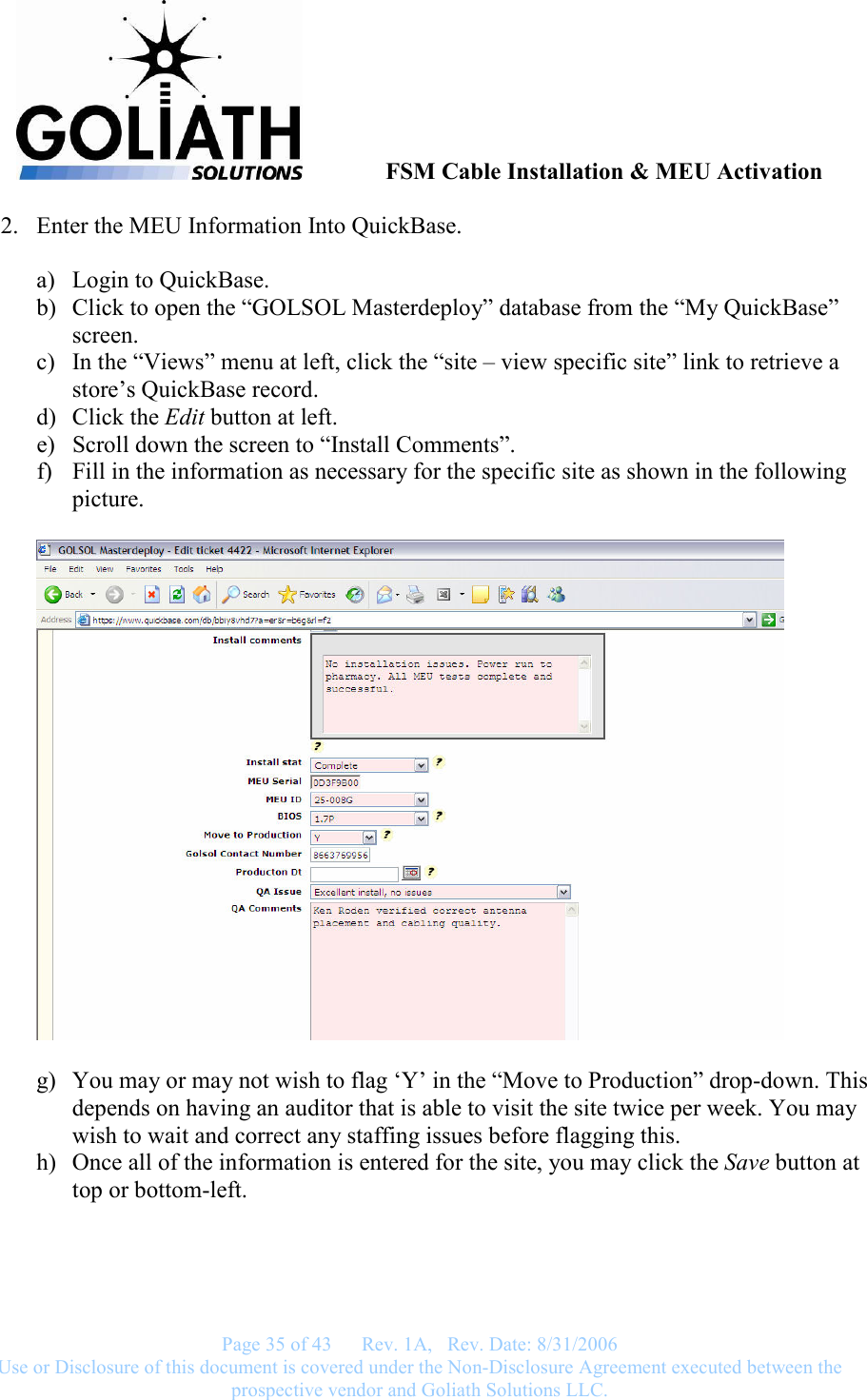               FSM Cable Installation &amp; MEU Activation   Page 35 of 43      Rev. 1A,   Rev. Date: 8/31/2006 Use or Disclosure of this document is covered under the Non-Disclosure Agreement executed between the prospective vendor and Goliath Solutions LLC.  2. Enter the MEU Information Into QuickBase.  a) Login to QuickBase. b) Click to open the “GOLSOL Masterdeploy” database from the “My QuickBase” screen. c) In the “Views” menu at left, click the “site – view specific site” link to retrieve a store’s QuickBase record. d) Click the Edit button at left. e) Scroll down the screen to “Install Comments”. f) Fill in the information as necessary for the specific site as shown in the following picture.    g) You may or may not wish to flag ‘Y’ in the “Move to Production” drop-down. This depends on having an auditor that is able to visit the site twice per week. You may wish to wait and correct any staffing issues before flagging this. h) Once all of the information is entered for the site, you may click the Save button at top or bottom-left.   