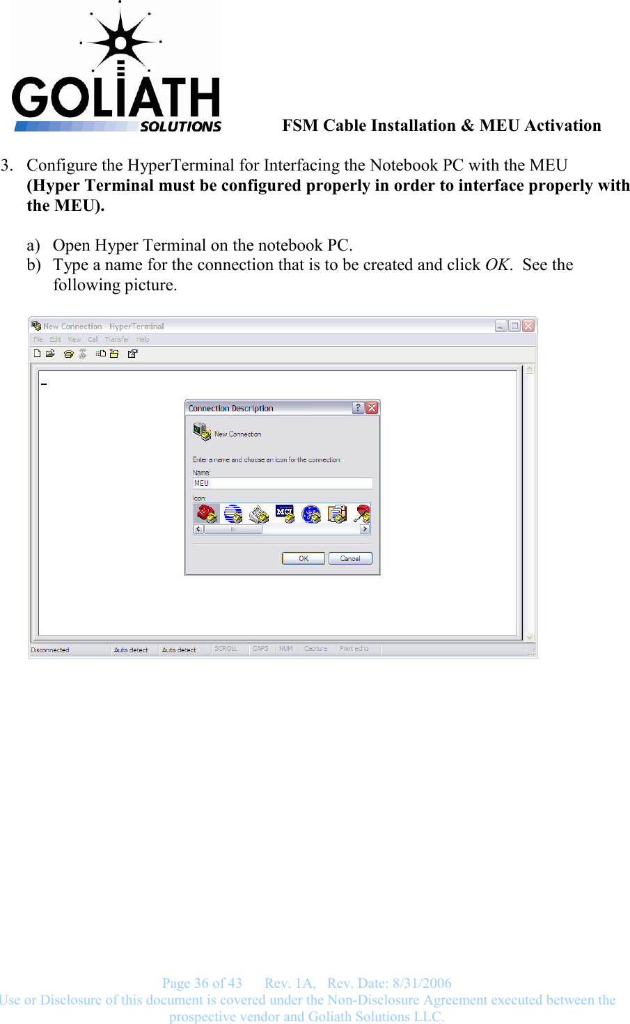               FSM Cable Installation &amp; MEU Activation   Page 36 of 43      Rev. 1A,   Rev. Date: 8/31/2006 Use or Disclosure of this document is covered under the Non-Disclosure Agreement executed between the prospective vendor and Goliath Solutions LLC.  3. Configure the HyperTerminal for Interfacing the Notebook PC with the MEU (Hyper Terminal must be configured properly in order to interface properly with the MEU).  a) Open Hyper Terminal on the notebook PC. b) Type a name for the connection that is to be created and click OK.  See the following picture.   