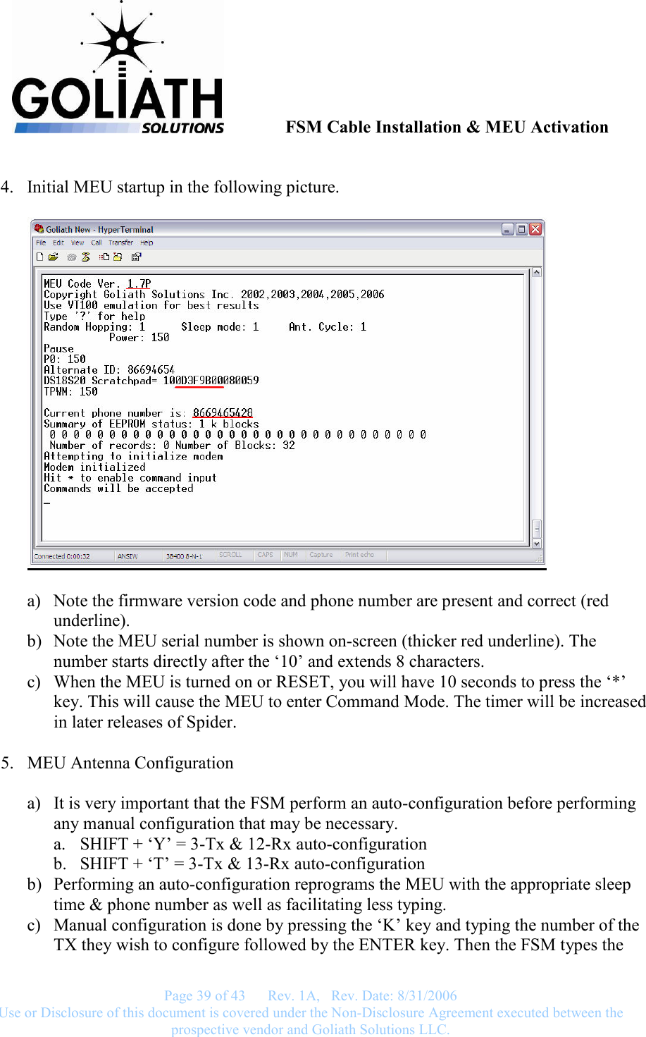               FSM Cable Installation &amp; MEU Activation   Page 39 of 43      Rev. 1A,   Rev. Date: 8/31/2006 Use or Disclosure of this document is covered under the Non-Disclosure Agreement executed between the prospective vendor and Goliath Solutions LLC.   4. Initial MEU startup in the following picture.    a) Note the firmware version code and phone number are present and correct (red underline). b) Note the MEU serial number is shown on-screen (thicker red underline). The number starts directly after the ‘10’ and extends 8 characters. c) When the MEU is turned on or RESET, you will have 10 seconds to press the ‘*’ key. This will cause the MEU to enter Command Mode. The timer will be increased in later releases of Spider.  5. MEU Antenna Configuration  a) It is very important that the FSM perform an auto-configuration before performing any manual configuration that may be necessary. a. SHIFT + ‘Y’ = 3-Tx &amp; 12-Rx auto-configuration b. SHIFT + ‘T’ = 3-Tx &amp; 13-Rx auto-configuration b) Performing an auto-configuration reprograms the MEU with the appropriate sleep time &amp; phone number as well as facilitating less typing. c) Manual configuration is done by pressing the ‘K’ key and typing the number of the TX they wish to configure followed by the ENTER key. Then the FSM types the 