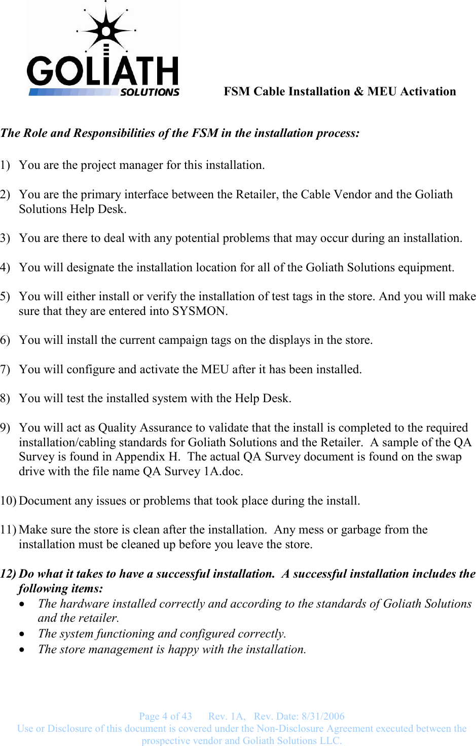               FSM Cable Installation &amp; MEU Activation   Page 4 of 43      Rev. 1A,   Rev. Date: 8/31/2006 Use or Disclosure of this document is covered under the Non-Disclosure Agreement executed between the prospective vendor and Goliath Solutions LLC.  The Role and Responsibilities of the FSM in the installation process:  1) You are the project manager for this installation.  2) You are the primary interface between the Retailer, the Cable Vendor and the Goliath Solutions Help Desk.  3) You are there to deal with any potential problems that may occur during an installation.  4) You will designate the installation location for all of the Goliath Solutions equipment.  5) You will either install or verify the installation of test tags in the store. And you will make sure that they are entered into SYSMON.  6) You will install the current campaign tags on the displays in the store.  7) You will configure and activate the MEU after it has been installed.  8) You will test the installed system with the Help Desk.  9) You will act as Quality Assurance to validate that the install is completed to the required installation/cabling standards for Goliath Solutions and the Retailer.  A sample of the QA Survey is found in Appendix H.  The actual QA Survey document is found on the swap drive with the file name QA Survey 1A.doc.  10) Document any issues or problems that took place during the install.  11) Make sure the store is clean after the installation.  Any mess or garbage from the installation must be cleaned up before you leave the store.   12) Do what it takes to have a successful installation.  A successful installation includes the following items: • The hardware installed correctly and according to the standards of Goliath Solutions and the retailer. • The system functioning and configured correctly. • The store management is happy with the installation. 