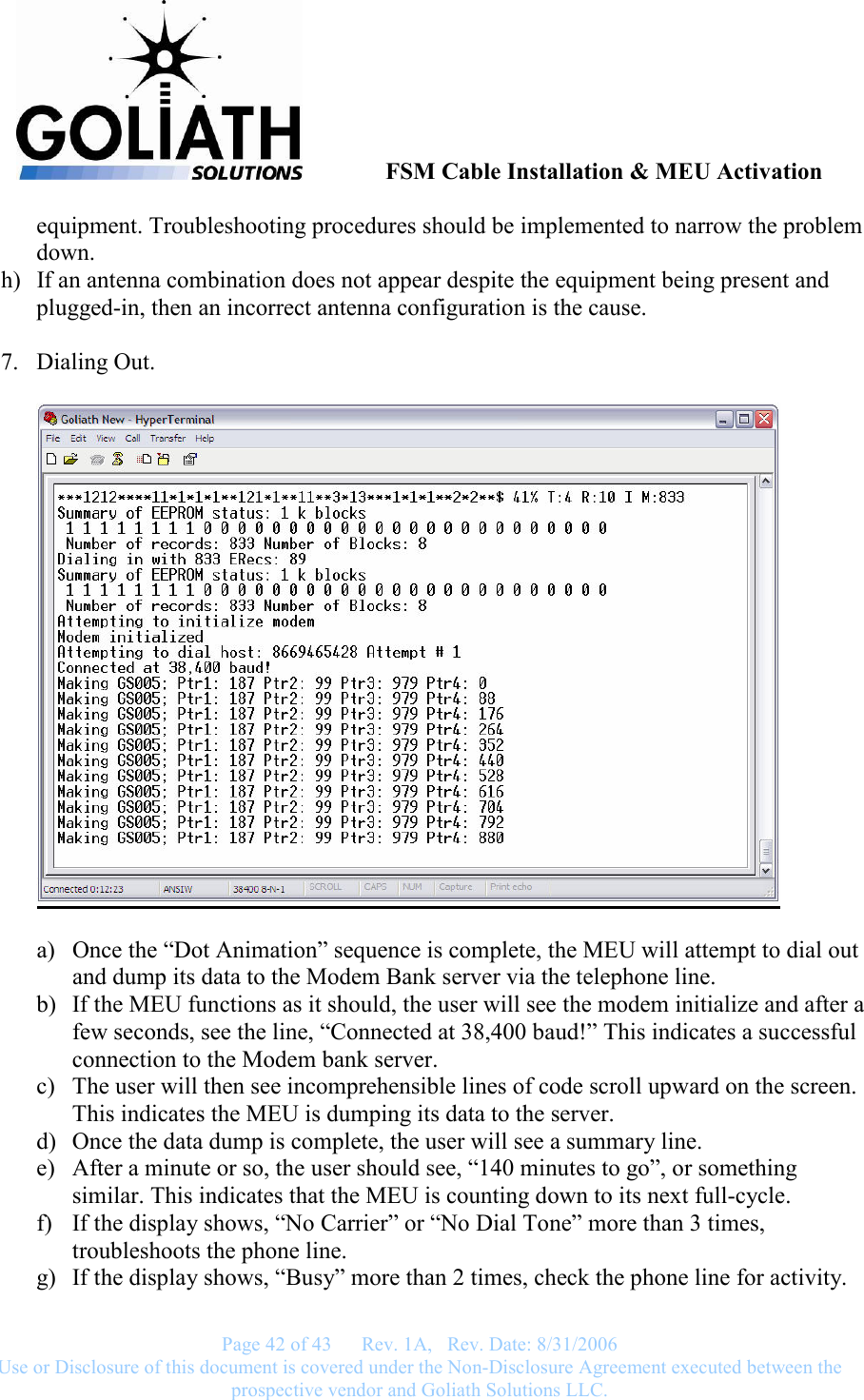               FSM Cable Installation &amp; MEU Activation   Page 42 of 43      Rev. 1A,   Rev. Date: 8/31/2006 Use or Disclosure of this document is covered under the Non-Disclosure Agreement executed between the prospective vendor and Goliath Solutions LLC.  equipment. Troubleshooting procedures should be implemented to narrow the problem down. h) If an antenna combination does not appear despite the equipment being present and plugged-in, then an incorrect antenna configuration is the cause.  7. Dialing Out.    a) Once the “Dot Animation” sequence is complete, the MEU will attempt to dial out and dump its data to the Modem Bank server via the telephone line. b) If the MEU functions as it should, the user will see the modem initialize and after a few seconds, see the line, “Connected at 38,400 baud!” This indicates a successful connection to the Modem bank server. c) The user will then see incomprehensible lines of code scroll upward on the screen. This indicates the MEU is dumping its data to the server. d) Once the data dump is complete, the user will see a summary line. e) After a minute or so, the user should see, “140 minutes to go”, or something similar. This indicates that the MEU is counting down to its next full-cycle. f) If the display shows, “No Carrier” or “No Dial Tone” more than 3 times, troubleshoots the phone line. g) If the display shows, “Busy” more than 2 times, check the phone line for activity. 