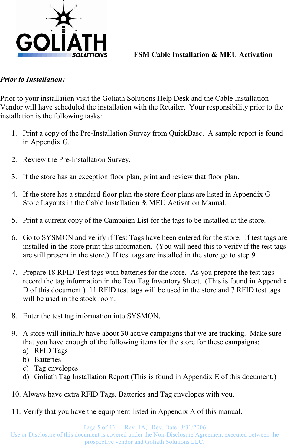               FSM Cable Installation &amp; MEU Activation   Page 5 of 43      Rev. 1A,   Rev. Date: 8/31/2006 Use or Disclosure of this document is covered under the Non-Disclosure Agreement executed between the prospective vendor and Goliath Solutions LLC.  Prior to Installation:  Prior to your installation visit the Goliath Solutions Help Desk and the Cable Installation Vendor will have scheduled the installation with the Retailer.  Your responsibility prior to the installation is the following tasks:  1. Print a copy of the Pre-Installation Survey from QuickBase.  A sample report is found in Appendix G.  2. Review the Pre-Installation Survey.  3. If the store has an exception floor plan, print and review that floor plan.  4. If the store has a standard floor plan the store floor plans are listed in Appendix G – Store Layouts in the Cable Installation &amp; MEU Activation Manual.    5. Print a current copy of the Campaign List for the tags to be installed at the store.  6. Go to SYSMON and verify if Test Tags have been entered for the store.  If test tags are installed in the store print this information.  (You will need this to verify if the test tags are still present in the store.)  If test tags are installed in the store go to step 9.  7. Prepare 18 RFID Test tags with batteries for the store.  As you prepare the test tags record the tag information in the Test Tag Inventory Sheet.  (This is found in Appendix D of this document.)  11 RFID test tags will be used in the store and 7 RFID test tags will be used in the stock room.  8. Enter the test tag information into SYSMON.  9. A store will initially have about 30 active campaigns that we are tracking.  Make sure that you have enough of the following items for the store for these campaigns:   a) RFID Tags b) Batteries c) Tag envelopes d) Goliath Tag Installation Report (This is found in Appendix E of this document.)  10. Always have extra RFID Tags, Batteries and Tag envelopes with you.  11. Verify that you have the equipment listed in Appendix A of this manual. 