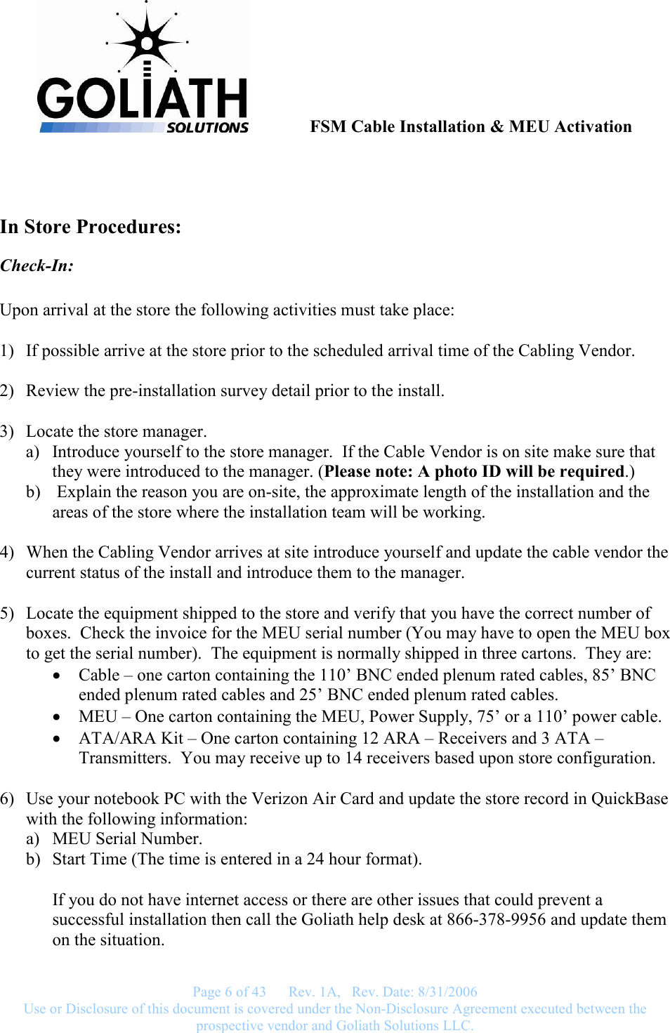               FSM Cable Installation &amp; MEU Activation   Page 6 of 43      Rev. 1A,   Rev. Date: 8/31/2006 Use or Disclosure of this document is covered under the Non-Disclosure Agreement executed between the prospective vendor and Goliath Solutions LLC.    In Store Procedures: Check-In:  Upon arrival at the store the following activities must take place:  1) If possible arrive at the store prior to the scheduled arrival time of the Cabling Vendor.  2) Review the pre-installation survey detail prior to the install.  3) Locate the store manager.  a) Introduce yourself to the store manager.  If the Cable Vendor is on site make sure that they were introduced to the manager. (Please note: A photo ID will be required.) b)  Explain the reason you are on-site, the approximate length of the installation and the areas of the store where the installation team will be working.  4) When the Cabling Vendor arrives at site introduce yourself and update the cable vendor the current status of the install and introduce them to the manager.  5) Locate the equipment shipped to the store and verify that you have the correct number of boxes.  Check the invoice for the MEU serial number (You may have to open the MEU box to get the serial number).  The equipment is normally shipped in three cartons.  They are: • Cable – one carton containing the 110’ BNC ended plenum rated cables, 85’ BNC ended plenum rated cables and 25’ BNC ended plenum rated cables.  • MEU – One carton containing the MEU, Power Supply, 75’ or a 110’ power cable. • ATA/ARA Kit – One carton containing 12 ARA – Receivers and 3 ATA – Transmitters.  You may receive up to 14 receivers based upon store configuration.  6) Use your notebook PC with the Verizon Air Card and update the store record in QuickBase with the following information:   a) MEU Serial Number.  b) Start Time (The time is entered in a 24 hour format).  If you do not have internet access or there are other issues that could prevent a successful installation then call the Goliath help desk at 866-378-9956 and update them on the situation.