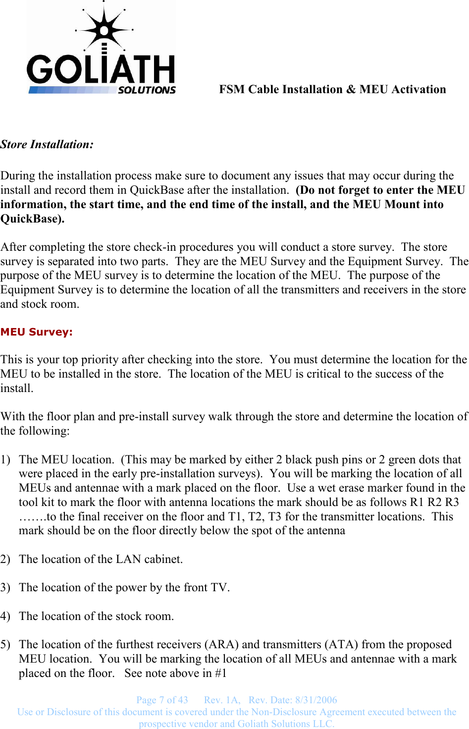              FSM Cable Installation &amp; MEU Activation   Page 7 of 43      Rev. 1A,   Rev. Date: 8/31/2006 Use or Disclosure of this document is covered under the Non-Disclosure Agreement executed between the prospective vendor and Goliath Solutions LLC.     Store Installation:  During the installation process make sure to document any issues that may occur during the install and record them in QuickBase after the installation.  (Do not forget to enter the MEU information, the start time, and the end time of the install, and the MEU Mount into QuickBase).   After completing the store check-in procedures you will conduct a store survey.  The store survey is separated into two parts.  They are the MEU Survey and the Equipment Survey.  The purpose of the MEU survey is to determine the location of the MEU.  The purpose of the Equipment Survey is to determine the location of all the transmitters and receivers in the store and stock room. MEU Survey: This is your top priority after checking into the store.  You must determine the location for the MEU to be installed in the store.  The location of the MEU is critical to the success of the install.    With the floor plan and pre-install survey walk through the store and determine the location of the following:  1) The MEU location.  (This may be marked by either 2 black push pins or 2 green dots that were placed in the early pre-installation surveys).  You will be marking the location of all MEUs and antennae with a mark placed on the floor.  Use a wet erase marker found in the tool kit to mark the floor with antenna locations the mark should be as follows R1 R2 R3 …….to the final receiver on the floor and T1, T2, T3 for the transmitter locations.  This mark should be on the floor directly below the spot of the antenna  2) The location of the LAN cabinet.    3) The location of the power by the front TV.  4) The location of the stock room.  5) The location of the furthest receivers (ARA) and transmitters (ATA) from the proposed MEU location.  You will be marking the location of all MEUs and antennae with a mark placed on the floor.   See note above in #1 