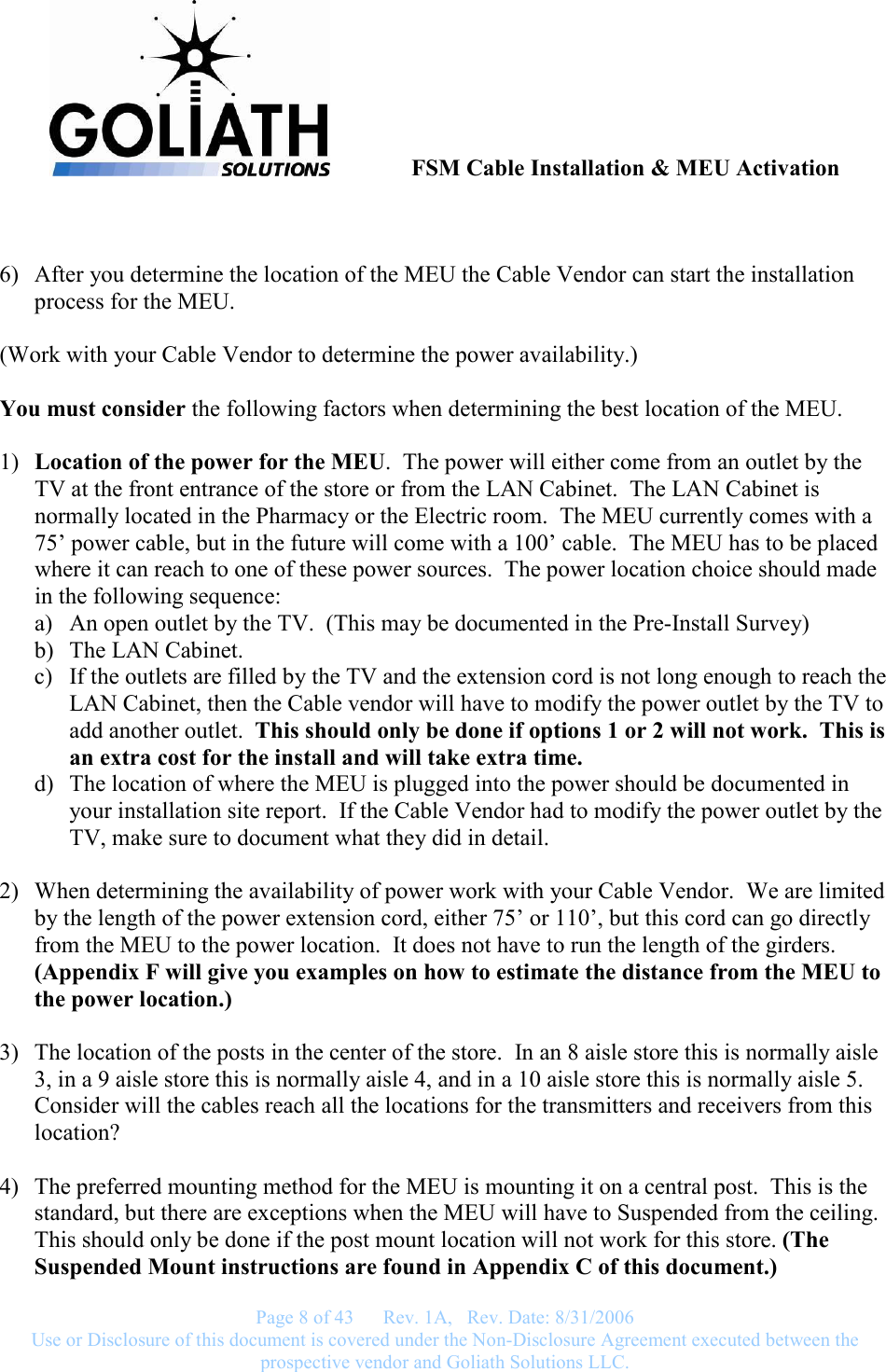               FSM Cable Installation &amp; MEU Activation   Page 8 of 43      Rev. 1A,   Rev. Date: 8/31/2006 Use or Disclosure of this document is covered under the Non-Disclosure Agreement executed between the prospective vendor and Goliath Solutions LLC.    6) After you determine the location of the MEU the Cable Vendor can start the installation process for the MEU.  (Work with your Cable Vendor to determine the power availability.)  You must consider the following factors when determining the best location of the MEU.  1) Location of the power for the MEU.  The power will either come from an outlet by the TV at the front entrance of the store or from the LAN Cabinet.  The LAN Cabinet is normally located in the Pharmacy or the Electric room.  The MEU currently comes with a 75’ power cable, but in the future will come with a 100’ cable.  The MEU has to be placed where it can reach to one of these power sources.  The power location choice should made  in the following sequence: a) An open outlet by the TV.  (This may be documented in the Pre-Install Survey) b) The LAN Cabinet. c) If the outlets are filled by the TV and the extension cord is not long enough to reach the LAN Cabinet, then the Cable vendor will have to modify the power outlet by the TV to add another outlet.  This should only be done if options 1 or 2 will not work.  This is an extra cost for the install and will take extra time. d) The location of where the MEU is plugged into the power should be documented in your installation site report.  If the Cable Vendor had to modify the power outlet by the TV, make sure to document what they did in detail.  2) When determining the availability of power work with your Cable Vendor.  We are limited by the length of the power extension cord, either 75’ or 110’, but this cord can go directly from the MEU to the power location.  It does not have to run the length of the girders.  (Appendix F will give you examples on how to estimate the distance from the MEU to the power location.)  3) The location of the posts in the center of the store.  In an 8 aisle store this is normally aisle 3, in a 9 aisle store this is normally aisle 4, and in a 10 aisle store this is normally aisle 5.  Consider will the cables reach all the locations for the transmitters and receivers from this location?  4) The preferred mounting method for the MEU is mounting it on a central post.  This is the standard, but there are exceptions when the MEU will have to Suspended from the ceiling.  This should only be done if the post mount location will not work for this store. (The Suspended Mount instructions are found in Appendix C of this document.) 