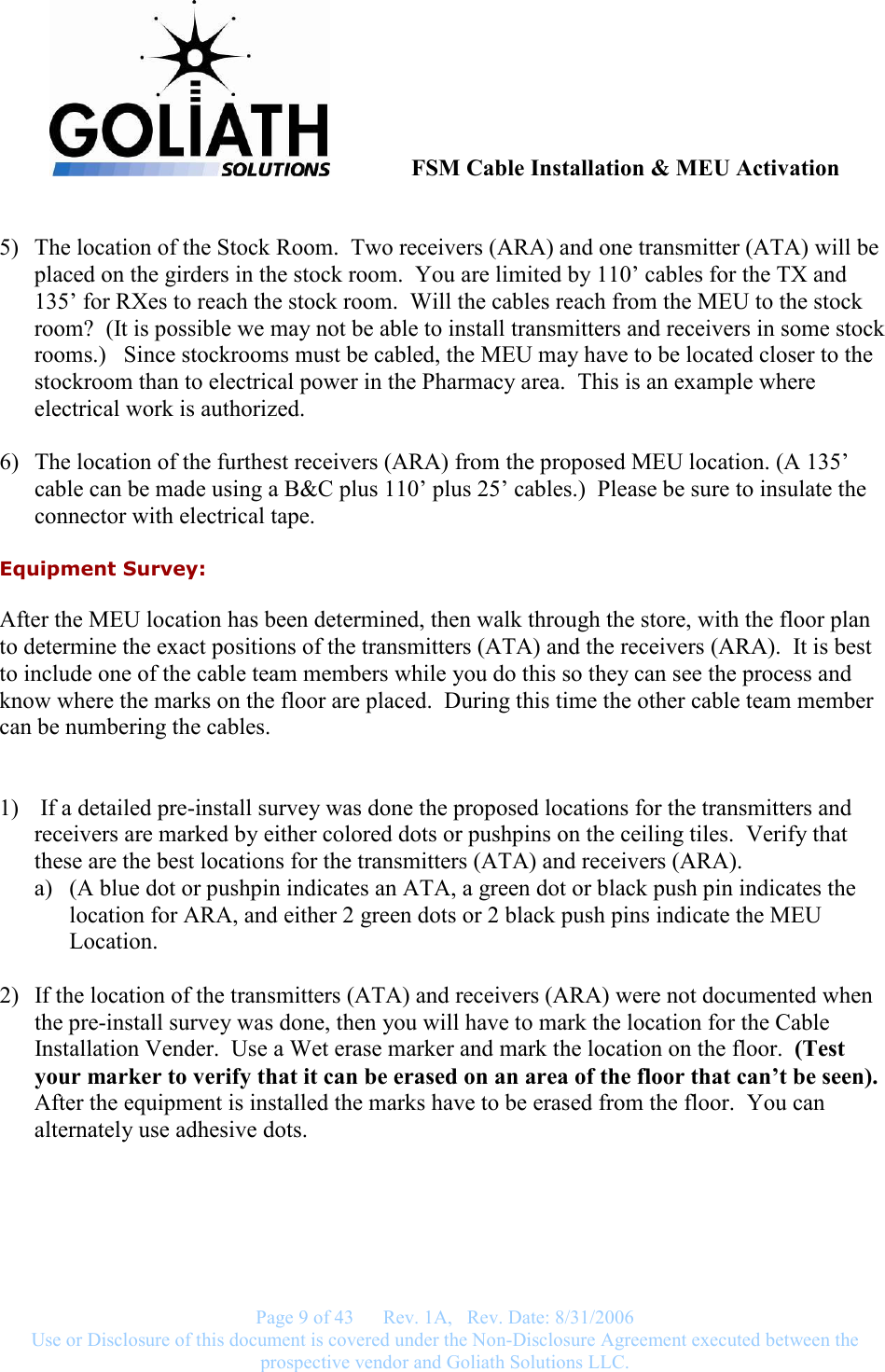               FSM Cable Installation &amp; MEU Activation   Page 9 of 43      Rev. 1A,   Rev. Date: 8/31/2006 Use or Disclosure of this document is covered under the Non-Disclosure Agreement executed between the prospective vendor and Goliath Solutions LLC.   5) The location of the Stock Room.  Two receivers (ARA) and one transmitter (ATA) will be placed on the girders in the stock room.  You are limited by 110’ cables for the TX and 135’ for RXes to reach the stock room.  Will the cables reach from the MEU to the stock room?  (It is possible we may not be able to install transmitters and receivers in some stock rooms.)   Since stockrooms must be cabled, the MEU may have to be located closer to the stockroom than to electrical power in the Pharmacy area.  This is an example where electrical work is authorized.  6) The location of the furthest receivers (ARA) from the proposed MEU location. (A 135’ cable can be made using a B&amp;C plus 110’ plus 25’ cables.)  Please be sure to insulate the connector with electrical tape.  Equipment Survey:  After the MEU location has been determined, then walk through the store, with the floor plan to determine the exact positions of the transmitters (ATA) and the receivers (ARA).  It is best to include one of the cable team members while you do this so they can see the process and know where the marks on the floor are placed.  During this time the other cable team member can be numbering the cables.   1)  If a detailed pre-install survey was done the proposed locations for the transmitters and receivers are marked by either colored dots or pushpins on the ceiling tiles.  Verify that these are the best locations for the transmitters (ATA) and receivers (ARA).   a) (A blue dot or pushpin indicates an ATA, a green dot or black push pin indicates the location for ARA, and either 2 green dots or 2 black push pins indicate the MEU Location.    2) If the location of the transmitters (ATA) and receivers (ARA) were not documented when the pre-install survey was done, then you will have to mark the location for the Cable Installation Vender.  Use a Wet erase marker and mark the location on the floor.  (Test your marker to verify that it can be erased on an area of the floor that can’t be seen).  After the equipment is installed the marks have to be erased from the floor.  You can alternately use adhesive dots.  