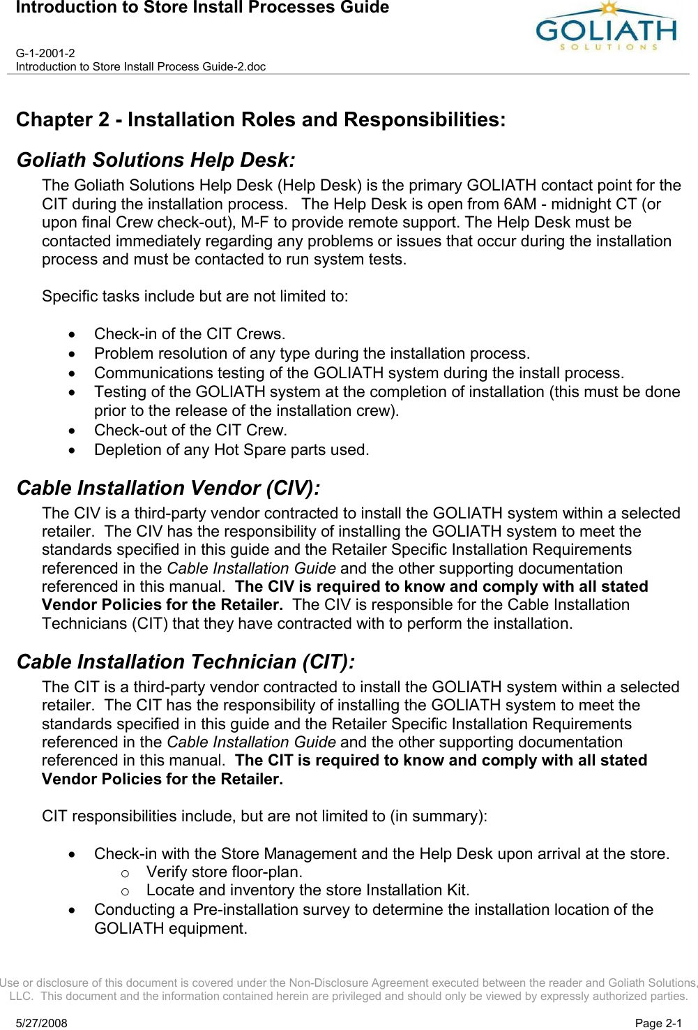 Introduction to Store Install Processes GuideG-1-2001-2Introduction to Store Install Process Guide-2.docUse or disclosure of this document is covered under the Non-Disclosure Agreement executed between the reader and Goliath Solutions, LLC.  This document and the information contained herein are privileged and should only be viewed by expressly authorized parties.5/27/2008 Page 2-1Chapter 2 - Installation Roles and Responsibilities:Goliath Solutions Help Desk:The Goliath Solutions Help Desk (Help Desk) is the primary GOLIATH contact point for the CIT during the installation process.   The Help Desk is open from 6AM - midnight CT (or upon final Crew check-out), M-F to provide remote support. The Help Desk must be contacted immediately regarding any problems or issues that occur during the installation process and must be contacted to run system tests.Specific tasks include but are not limited to:Check-in of the CIT Crews.Problem resolution of any type during the installation process.Communications testing of the GOLIATH system during the install process.Testing of the GOLIATH system at the completion of installation (this must be done prior to the release of the installation crew).Check-out of the CIT Crew.Depletion of any Hot Spare parts used.Cable Installation Vendor (CIV):The CIV is a third-party vendor contracted to install the GOLIATH system within a selected retailer.  The CIV has the responsibility of installing the GOLIATH system to meet the standards specified in this guide and the Retailer Specific Installation Requirements referenced in the Cable Installation Guide and the other supporting documentation referenced in this manual.  The CIV is required to know and comply with all stated Vendor Policies for the Retailer.  The CIV is responsible for the Cable Installation Technicians (CIT) that they have contracted with to perform the installation.Cable Installation Technician (CIT):The CIT is a third-party vendor contracted to install the GOLIATH system within a selected retailer.  The CIT has the responsibility of installing the GOLIATH system to meet the standards specified in this guide and the Retailer Specific Installation Requirements referenced in the Cable Installation Guide and the other supporting documentation referenced in this manual.  The CIT is required to know and comply with all stated Vendor Policies for the Retailer.CIT responsibilities include, but are not limited to (in summary):Check-in with the Store Management and the Help Desk upon arrival at the store.oVerify store floor-plan.oLocate and inventory the store Installation Kit.Conducting a Pre-installation survey to determine the installation location of the GOLIATH equipment.