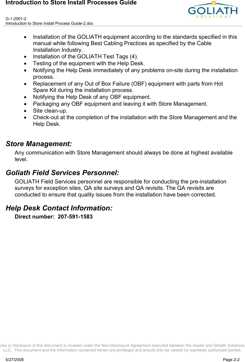 Introduction to Store Install Processes GuideG-1-2001-2Introduction to Store Install Process Guide-2.docUse or disclosure of this document is covered under the Non-Disclosure Agreement executed between the reader and Goliath Solutions, LLC.  This document and the information contained herein are privileged and should only be viewed by expressly authorized parties.5/27/2008 Page 2-2Installation of the GOLIATH equipment according to the standards specified in this manual while following Best Cabling Practices as specified by the Cable Installation Industry.Installation of the GOLIATH Test Tags (4).Testing of the equipment with the Help Desk.Notifying the Help Desk immediately of any problems on-site during the installation process.Replacement of any Out of Box Failure (OBF) equipment with parts from Hot Spare Kit during the installation process.Notifying the Help Desk of any OBF equipment. Packaging any OBF equipment and leaving it with Store Management.Site clean-up.Check-out at the completion of the installation with the Store Management and the Help Desk.Store Management:Any communication with Store Management should always be done at highest available level.Goliath Field Services Personnel:  GOLIATH Field Services personnel are responsible for conducting the pre-installation surveys for exception sites, QA site surveys and QA revisits. The QA revisits are conducted to ensure that quality issues from the installation have been corrected.Help Desk Contact Information:Direct number:  207-591-1583