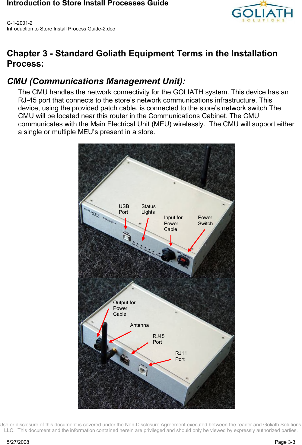 Introduction to Store Install Processes GuideG-1-2001-2Introduction to Store Install Process Guide-2.docUse or disclosure of this document is covered under the Non-Disclosure Agreement executed between the reader and Goliath Solutions, LLC.  This document and the information contained herein are privileged and should only be viewed by expressly authorized parties.5/27/2008 Page 3-3Chapter 3 - Standard Goliath Equipment Terms in the Installation Process:CMU (Communications Management Unit): The CMU handles the network connectivity for the GOLIATH system. This device has an RJ-45 port that connects to the store’s network communications infrastructure. This device, using the provided patch cable, is connected to the store’s network switch The CMU will be located near this router in the Communications Cabinet. The CMUcommunicates with the Main Electrical Unit (MEU) wirelessly.  The CMU will support either a single or multiple MEU’s present in a store.    Power SwitchInput for Power CableStatus LightsUSBPortOutput for Power CableAntennaRJ45PortRJ11Port