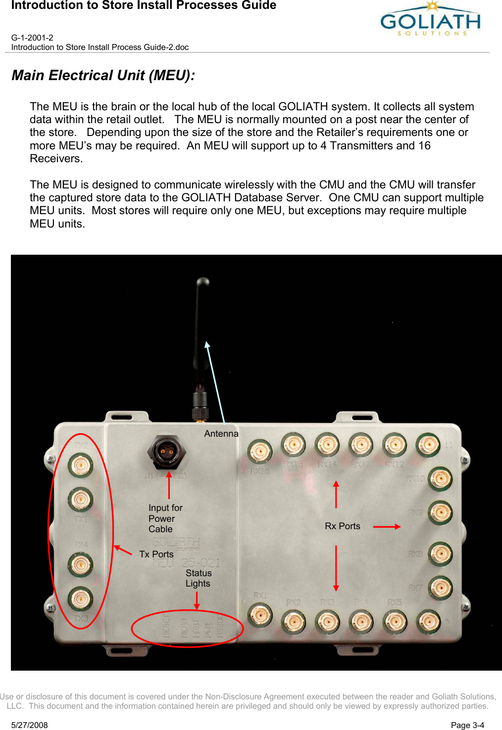 Introduction to Store Install Processes GuideG-1-2001-2Introduction to Store Install Process Guide-2.docUse or disclosure of this document is covered under the Non-Disclosure Agreement executed between the reader and Goliath Solutions, LLC.  This document and the information contained herein are privileged and should only be viewed by expressly authorized parties.5/27/2008 Page 3-4Main Electrical Unit (MEU):The MEU is the brain or the local hub of the local GOLIATH system. It collects all system data within the retail outlet.   The MEU is normally mounted on a post near the center of the store.   Depending upon the size of the store and the Retailer’s requirements one or more MEU’s may be required.  An MEU will support up to 4 Transmitters and 16 Receivers.  The MEU is designed to communicate wirelessly with the CMU and the CMU will transfer the captured store data to the GOLIATH Database Server.  One CMU can support multiple MEU units.  Most stores will require only one MEU, but exceptions may require multiple MEU units.Tx PortsStatus LightsInput for Power CableAntennaRx Ports