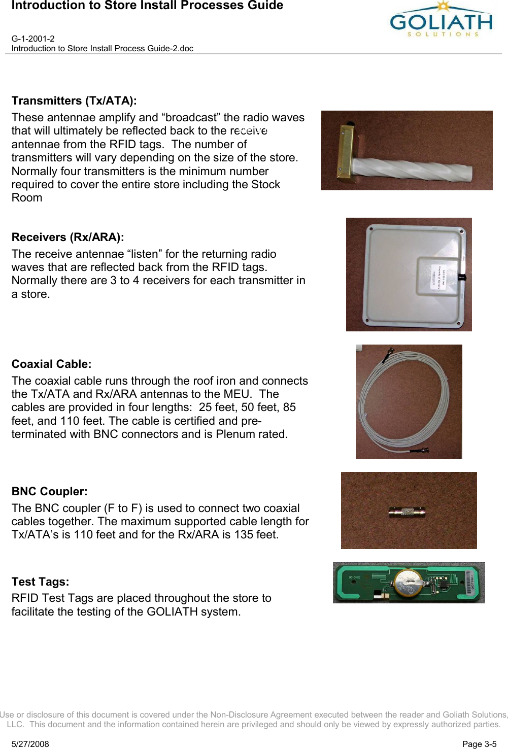 Introduction to Store Install Processes GuideG-1-2001-2Introduction to Store Install Process Guide-2.docUse or disclosure of this document is covered under the Non-Disclosure Agreement executed between the reader and Goliath Solutions, LLC.  This document and the information contained herein are privileged and should only be viewed by expressly authorized parties.5/27/2008 Page 3-5Transmitters (Tx/ATA):These antennae amplify and “broadcast” the radio waves that will ultimately be reflected back to the receive antennae from the RFID tags.  The number of transmitters will vary depending on the size of the store.  Normally four transmitters is the minimum number required to cover the entire store including the Stock RoomReceivers (Rx/ARA):The receive antennae “listen” for the returning radio waves that are reflected back from the RFID tags. Normally there are 3 to 4 receivers for each transmitter in a store.Coaxial Cable:The coaxial cable runs through the roof iron and connectsthe Tx/ATA and Rx/ARA antennas to the MEU.  The cables are provided in four lengths:  25 feet, 50 feet, 85 feet, and 110 feet. The cable is certified and pre-terminated with BNC connectors and is Plenum rated.BNC Coupler:The BNC coupler (F to F) is used to connect two coaxial cables together. The maximum supported cable length for Tx/ATA’s is 110 feet and for the Rx/ARA is 135 feet.Test Tags: RFID Test Tags are placed throughout the store to facilitate the testing of the GOLIATH system.MEU I