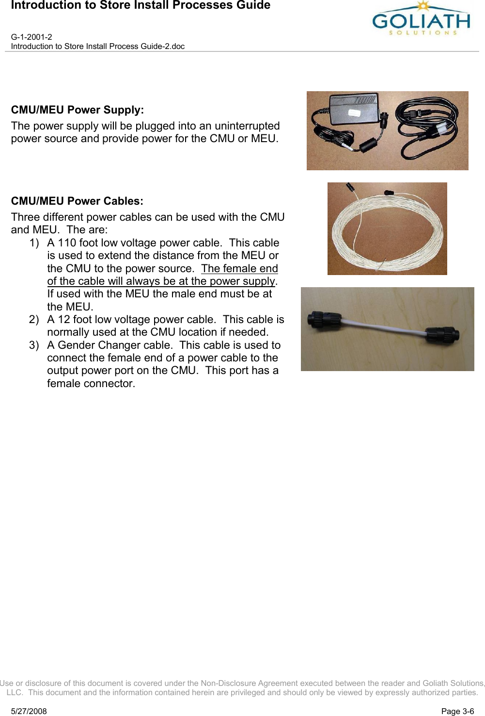 Introduction to Store Install Processes GuideG-1-2001-2Introduction to Store Install Process Guide-2.docUse or disclosure of this document is covered under the Non-Disclosure Agreement executed between the reader and Goliath Solutions, LLC.  This document and the information contained herein are privileged and should only be viewed by expressly authorized parties.5/27/2008 Page 3-6CMU/MEU Power Supply: The power supply will be plugged into an uninterrupted power source and provide power for the CMU or MEU.CMU/MEU Power Cables: Three different power cables can be used with the CMU and MEU.  The are:1) A 110 foot low voltage power cable.  This cable is used to extend the distance from the MEU or the CMU to the power source.  The female end of the cable will always be at the power supply.  If used with the MEU the male end must be at the MEU.2) A 12 foot low voltage power cable.  This cable is normally used at the CMU location if needed.3) A Gender Changer cable.  This cable is used to connect the female end of a power cable to the output power port on the CMU.  This port has a female connector.