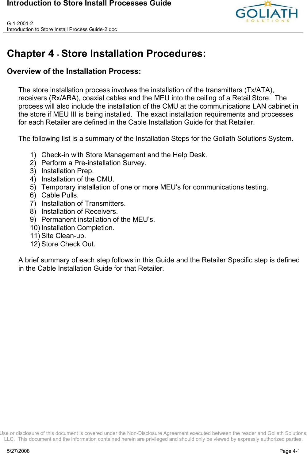 Introduction to Store Install Processes GuideG-1-2001-2Introduction to Store Install Process Guide-2.docUse or disclosure of this document is covered under the Non-Disclosure Agreement executed between the reader and Goliath Solutions, LLC.  This document and the information contained herein are privileged and should only be viewed by expressly authorized parties.5/27/2008 Page 4-1Chapter 4 -Store Installation Procedures:Overview of the Installation Process:The store installation process involves the installation of the transmitters (Tx/ATA), receivers (Rx/ARA), coaxial cables and the MEU into the ceiling of a Retail Store.  The process will also include the installation of the CMU at the communications LAN cabinet in the store if MEU III is being installed.  The exact installation requirements and processes for each Retailer are defined in the Cable Installation Guide for that Retailer.The following list is a summary of the Installation Steps for the Goliath Solutions System.  1) Check-in with Store Management and the Help Desk.2) Perform a Pre-installation Survey.3) Installation Prep.  4) Installation of the CMU.5) Temporary installation of one or more MEU’s for communications testing.6) Cable Pulls.7) Installation of Transmitters.8) Installation of Receivers.9) Permanent installation of the MEU’s.10) Installation Completion.11) Site Clean-up.12) Store Check Out.A brief summary of each step follows in this Guide and the Retailer Specific step is defined in the Cable Installation Guide for that Retailer.