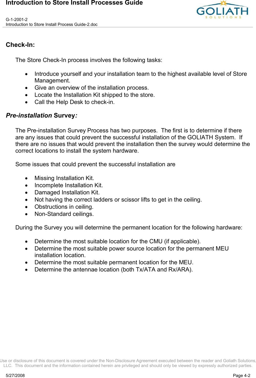 Introduction to Store Install Processes GuideG-1-2001-2Introduction to Store Install Process Guide-2.docUse or disclosure of this document is covered under the Non-Disclosure Agreement executed between the reader and Goliath Solutions, LLC.  This document and the information contained herein are privileged and should only be viewed by expressly authorized parties.5/27/2008 Page 4-2Check-In:The Store Check-In process involves the following tasks:Introduce yourself and your installation team to the highest available level of Store Management.Give an overview of the installation process.Locate the Installation Kit shipped to the store.Call the Help Desk to check-in.Pre-installation Survey:The Pre-installation Survey Process has two purposes.  The first is to determine if thereare any issues that could prevent the successful installation of the GOLIATH System.  If there are no issues that would prevent the installation then the survey would determine the correct locations to install the system hardware.Some issues that could prevent the successful installation areMissing Installation Kit.Incomplete Installation Kit. Damaged Installation Kit.Not having the correct ladders or scissor lifts to get in the ceiling.Obstructions in ceiling.Non-Standard ceilings.During the Survey you will determine the permanent location for the following hardware:Determine the most suitable location for the CMU (if applicable).Determine the most suitable power source location for the permanent MEUinstallation location.Determine the most suitable permanent location for the MEU.Determine the antennae location (both Tx/ATA and Rx/ARA).