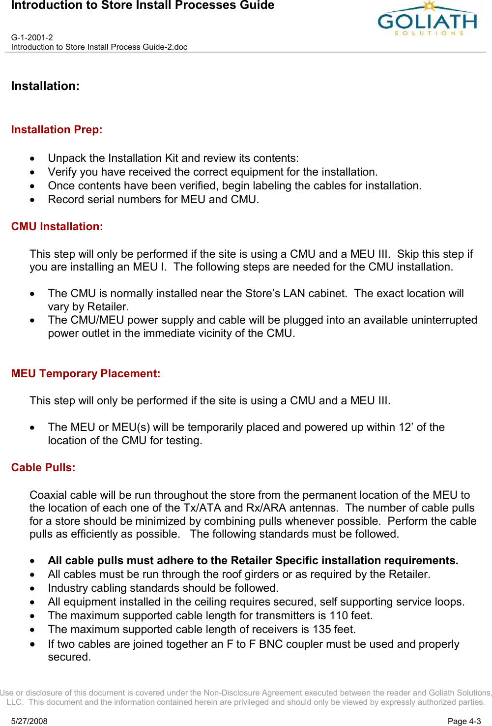 Introduction to Store Install Processes GuideG-1-2001-2Introduction to Store Install Process Guide-2.docUse or disclosure of this document is covered under the Non-Disclosure Agreement executed between the reader and Goliath Solutions, LLC.  This document and the information contained herein are privileged and should only be viewed by expressly authorized parties.5/27/2008 Page 4-3Installation:Installation Prep:Unpack the Installation Kit and review its contents:Verify you have received the correct equipment for the installation.Once contents have been verified, begin labeling the cables for installation.Record serial numbers for MEU and CMU.CMU Installation:This step will only be performed if the site is using a CMU and a MEU III.  Skip this step if you are installing an MEU I.  The following steps are needed for the CMU installation.The CMU is normally installed near the Store’s LAN cabinet.  The exact location will vary by Retailer.The CMU/MEU power supply and cable will be plugged into an available uninterrupted power outlet in the immediate vicinity of the CMU.MEU Temporary Placement:This step will only be performed if the site is using a CMU and a MEU III.  The MEU or MEU(s) will be temporarily placed and powered up within 12’ of the location of the CMU for testing.  Cable Pulls:Coaxial cable will be run throughout the store from the permanent location of the MEU to the location of each one of the Tx/ATA and Rx/ARA antennas. The number of cable pulls for a store should be minimized by combining pulls whenever possible.  Perform the cable pulls as efficiently as possible.   The following standards must be followed.All cable pulls must adhere to the Retailer Specific installation requirements.All cables must be run through the roof girders or as required by the Retailer.Industry cabling standards should be followed.All equipment installed in the ceiling requires secured, self supporting service loops.The maximum supported cable length for transmitters is 110 feet.The maximum supported cable length of receivers is 135 feet.If two cables are joined together an F to F BNC coupler must be used and properly secured.