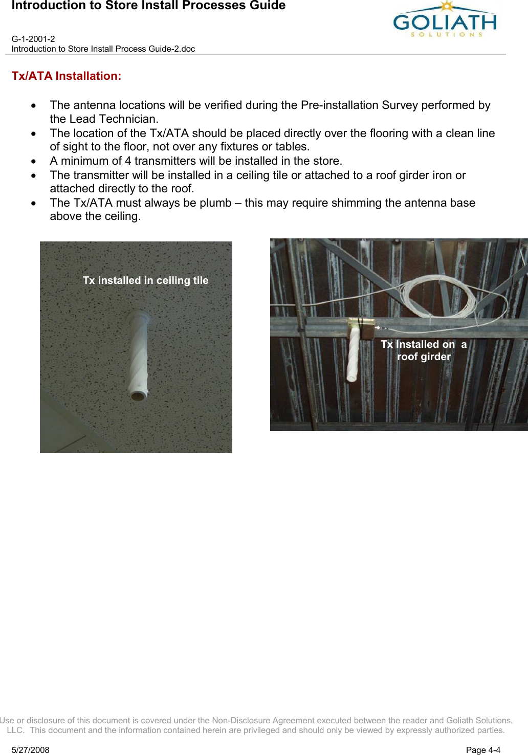 Introduction to Store Install Processes GuideG-1-2001-2Introduction to Store Install Process Guide-2.docUse or disclosure of this document is covered under the Non-Disclosure Agreement executed between the reader and Goliath Solutions, LLC.  This document and the information contained herein are privileged and should only be viewed by expressly authorized parties.5/27/2008 Page 4-4Tx/ATA Installation:The antenna locations will be verified during the Pre-installation Survey performed by the Lead Technician.The location of the Tx/ATA should be placed directly over the flooring with a clean line of sight to the floor, not over any fixtures or tables.A minimum of 4 transmitters will be installed in the store.The transmitter will be installed in a ceiling tile or attached to a roof girder iron or attached directly to the roof.The Tx/ATA must always be plumb – this may require shimming the antenna base above the ceiling.   Tx installed in ceiling tileTx Installed on  a roof girder