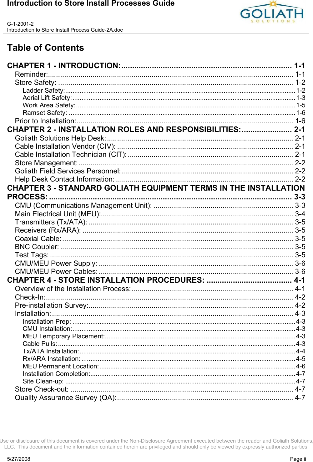 Introduction to Store Install Processes GuideG-1-2001-2Introduction to Store Install Process Guide-2A.docUse or disclosure of this document is covered under the Non-Disclosure Agreement executed between the reader and Goliath Solutions, LLC.  This document and the information contained herein are privileged and should only be viewed by expressly authorized parties.5/27/2008 Page iiTable of ContentsCHAPTER 1 - INTRODUCTION:.............................................................................. 1-1Reminder:......................................................................................................................... 1-1Store Safety: .................................................................................................................... 1-2Ladder Safety:................................................................................................................................1-2Aerial Lift Safety:............................................................................................................................1-3Work Area Safety:..........................................................................................................................1-5Ramset Safety: ..............................................................................................................................1-6Prior to Installation:........................................................................................................... 1-6CHAPTER 2 - INSTALLATION ROLES AND RESPONSIBILITIES:....................... 2-1Goliath Solutions Help Desk:............................................................................................ 2-1Cable Installation Vendor (CIV): ....................................................................................... 2-1Cable Installation Technician (CIT):.................................................................................. 2-1Store Management:.......................................................................................................... 2-2Goliath Field Services Personnel:..................................................................................... 2-2Help Desk Contact Information:........................................................................................ 2-2CHAPTER 3 - STANDARD GOLIATH EQUIPMENT TERMS IN THE INSTALLATION PROCESS: ............................................................................................................... 3-3CMU (Communications Management Unit): ..................................................................... 3-3Main Electrical Unit (MEU):............................................................................................... 3-4Transmitters (Tx/ATA): ..................................................................................................... 3-5Receivers (Rx/ARA): ........................................................................................................ 3-5Coaxial Cable:.................................................................................................................. 3-5BNC Coupler: ................................................................................................................... 3-5Test Tags: ........................................................................................................................ 3-5CMU/MEU Power Supply: ................................................................................................ 3-6CMU/MEU Power Cables:................................................................................................ 3-6CHAPTER 4 - STORE INSTALLATION PROCEDURES: ....................................... 4-1Overview of the Installation Process:................................................................................ 4-1Check-In:.......................................................................................................................... 4-2Pre-installation Survey:..................................................................................................... 4-2Installation:....................................................................................................................... 4-3Installation Prep: ............................................................................................................................4-3CMU Installation:............................................................................................................................4-3MEU Temporary Placement:..........................................................................................................4-3Cable Pulls: ....................................................................................................................................4-3Tx/ATA Installation:........................................................................................................................4-4Rx/ARA Installation: .......................................................................................................................4-5MEU Permanent Location:.............................................................................................................4-6Installation Completion:..................................................................................................................4-7Site Clean-up: ................................................................................................................................ 4-7Store Check-out: .............................................................................................................. 4-7Quality Assurance Survey (QA):....................................................................................... 4-7