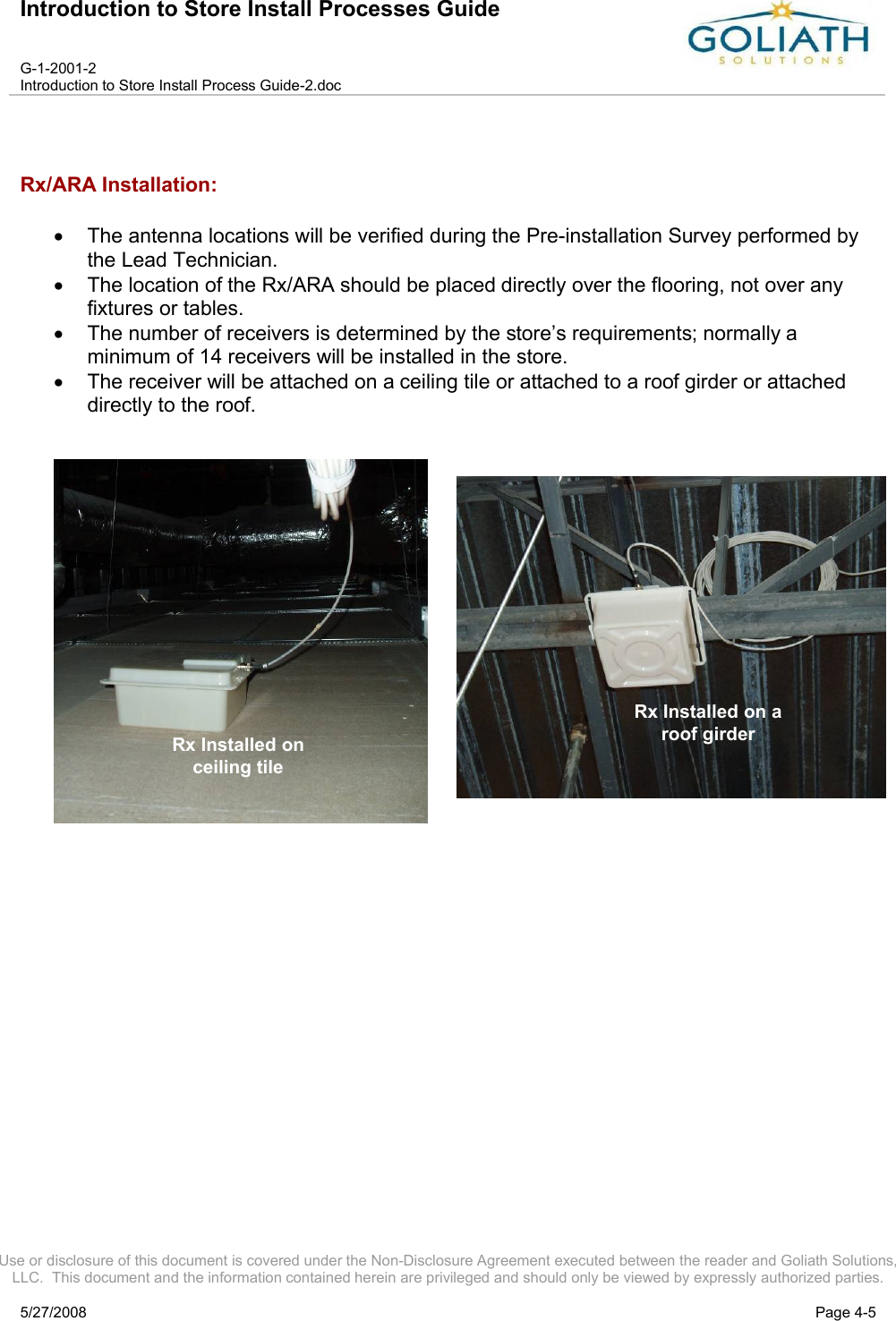 Introduction to Store Install Processes GuideG-1-2001-2Introduction to Store Install Process Guide-2.docUse or disclosure of this document is covered under the Non-Disclosure Agreement executed between the reader and Goliath Solutions, LLC.  This document and the information contained herein are privileged and should only be viewed by expressly authorized parties.5/27/2008 Page 4-5Rx/ARA Installation:The antenna locations will be verified during the Pre-installation Survey performed by the Lead Technician.The location of the Rx/ARA should be placed directly over the flooring, not over any fixtures or tables.The number of receivers is determined by the store’s requirements; normally a minimum of 14 receivers will be installed in the store.The receiver will be attached on a ceiling tile or attached to a roof girder or attached directly to the roof.  Rx Installedin Stock RoomRx Installed on Ceiling TileRx Installed on a roof girderRx Installed on ceiling tile