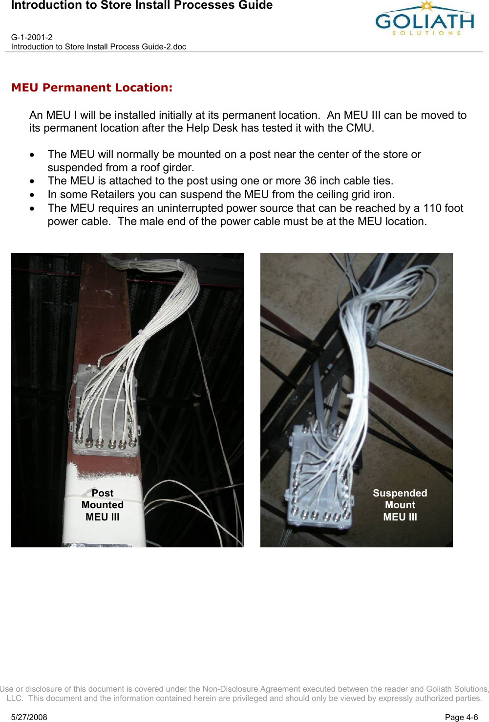 Introduction to Store Install Processes GuideG-1-2001-2Introduction to Store Install Process Guide-2.docUse or disclosure of this document is covered under the Non-Disclosure Agreement executed between the reader and Goliath Solutions, LLC.  This document and the information contained herein are privileged and should only be viewed by expressly authorized parties.5/27/2008 Page 4-6MEU Permanent Location:An MEU I will be installed initially at its permanent location.  An MEU III can be moved to its permanent location after the Help Desk has tested it with the CMU.The MEU will normally be mounted on a post near the center of the store or suspended from a roof girder.The MEU is attached to the post using one or more 36 inch cable ties.In some Retailers you can suspend the MEU from the ceiling grid iron. The MEU requires an uninterrupted power source that can be reached by a 110 foot power cable.  The male end of the power cable must be at the MEU location.     SuspendedMountMEU IIIPostMountedMEU III