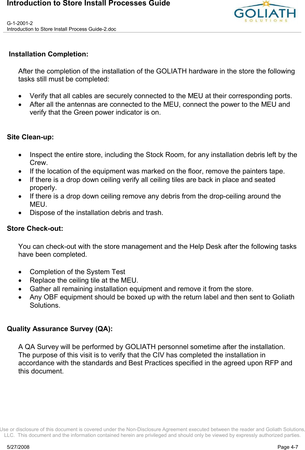 Introduction to Store Install Processes GuideG-1-2001-2Introduction to Store Install Process Guide-2.docUse or disclosure of this document is covered under the Non-Disclosure Agreement executed between the reader and Goliath Solutions, LLC.  This document and the information contained herein are privileged and should only be viewed by expressly authorized parties.5/27/2008 Page 4-7Installation Completion:After the completion of the installation of the GOLIATH hardware in the store the following tasks still must be completed:Verify that all cables are securely connected to the MEU at their corresponding ports.After all the antennas are connected to the MEU, connect the power to the MEU and verify that the Green power indicator is on.Site Clean-up:Inspect the entire store, including the Stock Room, for any installation debris left by the Crew.If the location of the equipment was marked on the floor, remove the painters tape.If there is a drop down ceiling verify all ceiling tiles are back in place and seated properly.If there is a drop down ceiling remove any debris from the drop-ceiling around the MEU.Dispose of the installation debris and trash.Store Check-out:You can check-out with the store management and the Help Desk after the following tasks have been completed.Completion of the System TestReplace the ceiling tile at the MEU.Gather all remaining installation equipment and remove it from the store.Any OBF equipment should be boxed up with the return label and then sent to Goliath Solutions.Quality Assurance Survey (QA):A QA Survey will be performed by GOLIATH personnel sometime after the installation. The purpose of this visit is to verify that the CIV has completed the installation in accordance with the standards and Best Practices specified in the agreed upon RFP and this document.