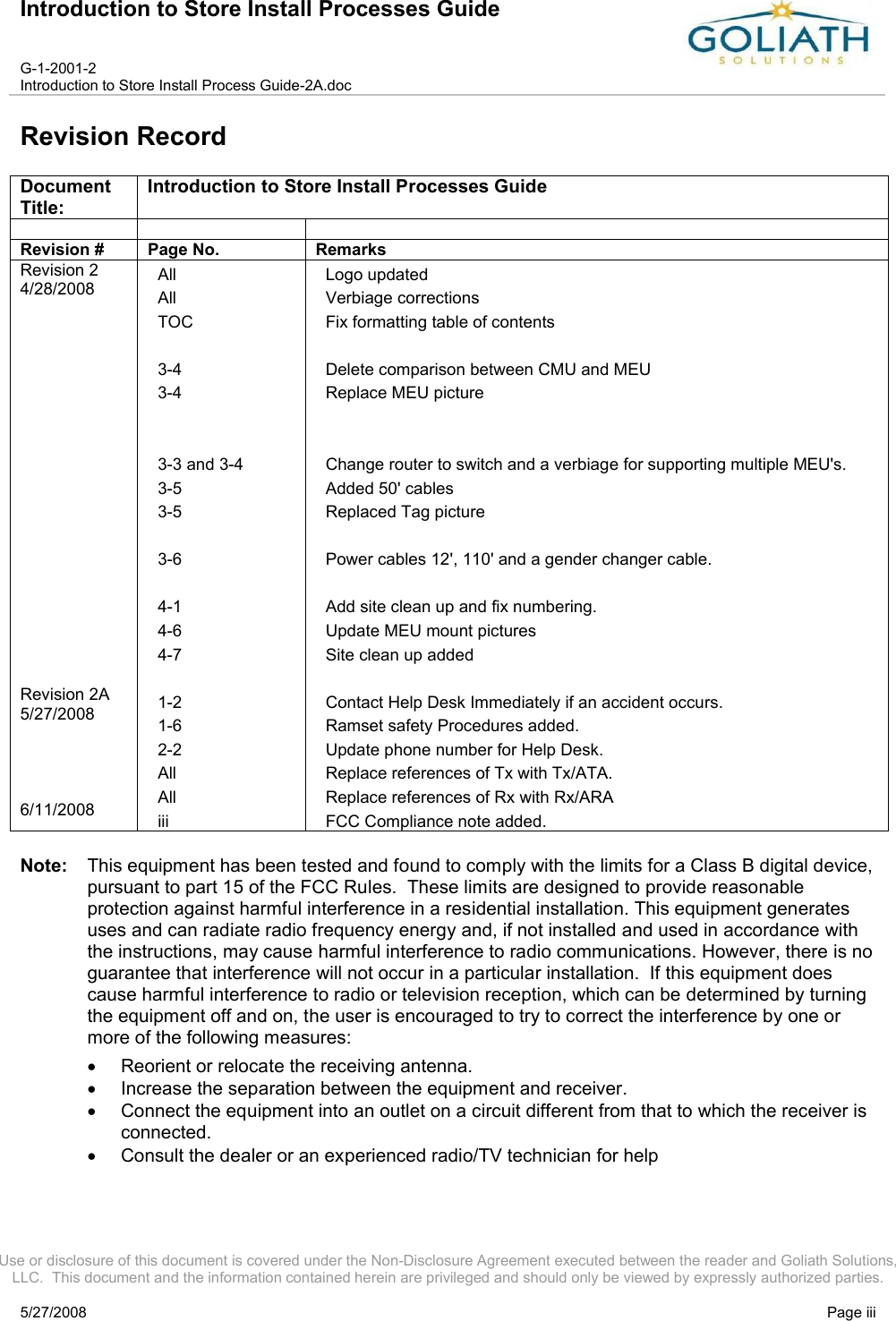 Introduction to Store Install Processes GuideG-1-2001-2Introduction to Store Install Process Guide-2A.docUse or disclosure of this document is covered under the Non-Disclosure Agreement executed between the reader and Goliath Solutions, LLC.  This document and the information contained herein are privileged and should only be viewed by expressly authorized parties.5/27/2008 Page iiiRevision RecordDocument Title:Introduction to Store Install Processes GuideRevision # Page No. RemarksRevision 24/28/2008Revision 2A 5/27/20086/11/2008AllAllTOC3-43-43-3 and 3-43-53-53-64-14-64-71-21-62-2AllAlliiiLogo updatedVerbiage correctionsFix formatting table of contentsDelete comparison between CMU and MEUReplace MEU pictureChange router to switch and a verbiage for supporting multiple MEU&apos;s.Added 50&apos; cablesReplaced Tag picturePower cables 12&apos;, 110&apos; and a gender changer cable.Add site clean up and fix numbering.Update MEU mount picturesSite clean up addedContact Help Desk Immediately if an accident occurs.Ramset safety Procedures added.Update phone number for Help Desk.Replace references of Tx with Tx/ATA.Replace references of Rx with Rx/ARAFCC Compliance note added.Note: This equipment has been tested and found to comply with the limits for a Class B digital device, pursuant to part 15 of the FCC Rules.  These limits are designed to provide reasonable protection against harmful interference in a residential installation. This equipment generates uses and can radiate radio frequency energy and, if not installed and used in accordance with the instructions, may cause harmful interference to radio communications. However, there is no guarantee that interference will not occur in a particular installation.  If this equipment does cause harmful interference to radio or television reception, which can be determined by turning the equipment off and on, the user is encouraged to try to correct the interference by one or more of the following measures:Reorient or relocate the receiving antenna.Increase the separation between the equipment and receiver.Connect the equipment into an outlet on a circuit different from that to which the receiver is connected.Consult the dealer or an experienced radio/TV technician for help