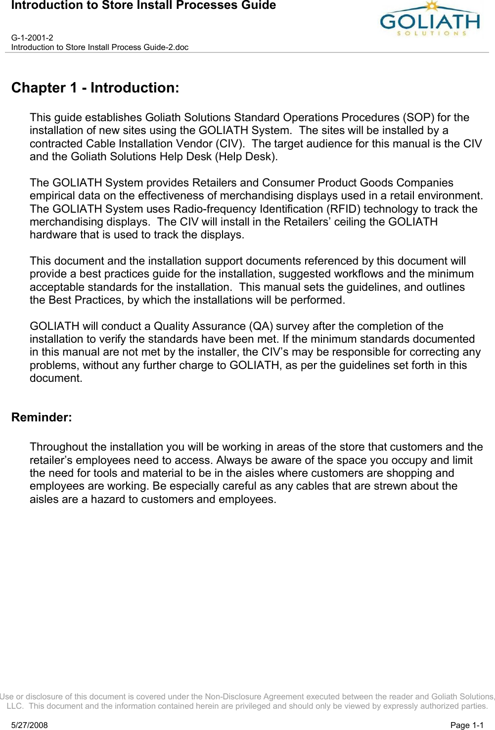 Introduction to Store Install Processes GuideG-1-2001-2Introduction to Store Install Process Guide-2.docUse or disclosure of this document is covered under the Non-Disclosure Agreement executed between the reader and Goliath Solutions, LLC.  This document and the information contained herein are privileged and should only be viewed by expressly authorized parties.5/27/2008 Page 1-1Chapter 1 - Introduction:This guide establishes Goliath Solutions Standard Operations Procedures (SOP) for the installation of new sites using the GOLIATH System.  The sites will be installed by a contracted Cable Installation Vendor (CIV).  The target audience for this manual is the CIV and the Goliath Solutions Help Desk (Help Desk).The GOLIATH System provides Retailers and Consumer Product Goods Companies empirical data on the effectiveness of merchandising displays used in a retail environment.    The GOLIATH System uses Radio-frequency Identification (RFID) technology to track the merchandising displays.  The CIV will install in the Retailers’ ceiling the GOLIATHhardware that is used to track the displays.  This document and the installation support documents referenced by this document will provide a best practices guide for the installation, suggested workflows and the minimum acceptable standards for the installation.  This manual sets the guidelines, and outlines the Best Practices, by which the installations will be performed.GOLIATH will conduct a Quality Assurance (QA) survey after the completion of the installation to verify the standards have been met. If the minimum standards documented in this manual are not met by the installer, the CIV’s may be responsible for correcting any problems, without any further charge to GOLIATH, as per the guidelines set forth in this document.Reminder:Throughout the installation you will be working in areas of the store that customers and the retailer’s employees need to access. Always be aware of the space you occupy and limit the need for tools and material to be in the aisles where customers are shopping and employees are working. Be especially careful as any cables that are strewn about the aisles are a hazard to customers and employees.