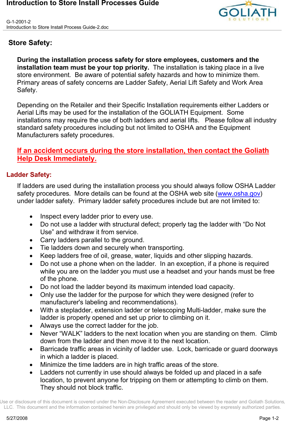 Introduction to Store Install Processes GuideG-1-2001-2Introduction to Store Install Process Guide-2.docUse or disclosure of this document is covered under the Non-Disclosure Agreement executed between the reader and Goliath Solutions, LLC.  This document and the information contained herein are privileged and should only be viewed by expressly authorized parties.5/27/2008 Page 1-2Store Safety:During the installation process safety for store employees, customers and the installation team must be your top priority.  The installation is taking place in a live store environment.  Be aware of potential safety hazards and how to minimize them.  Primary areas of safety concerns are Ladder Safety, Aerial Lift Safety and Work Area Safety.  Depending on the Retailer and their Specific Installation requirements either Ladders or Aerial Lifts may be used for the installation of the GOLIATH Equipment.  Some installations may require the use of both ladders and aerial lifts.   Please follow all industry standard safety procedures including but not limited to OSHA and the Equipment Manufacturers safety procedures.If an accident occurs during the store installation, then contact the Goliath Help Desk Immediately.Ladder Safety:If ladders are used during the installation process you should always follow OSHA Ladder safety procedures.  More details can be found at the OSHA web site (www.osha.gov) under ladder safety.  Primary ladder safety procedures include but are not limited to:Inspect every ladder prior to every use.Do not use a ladder with structural defect; properly tag the ladder with “Do Not Use” and withdraw it from service.Carry ladders parallel to the ground.Tie ladders down and securely when transporting.Keep ladders free of oil, grease, water, liquids and other slipping hazards.Do not use a phone when on the ladder.  In an exception, if a phone is required while you are on the ladder you must use a headset and your hands must be free of the phone.Do not load the ladder beyond its maximum intended load capacity.Only use the ladder for the purpose for which they were designed (refer to manufacturer&apos;s labeling and recommendations).With a stepladder, extension ladder or telescoping Multi-ladder, make sure the ladder is properly opened and set up prior to climbing on it. Always use the correct ladder for the job.Never “WALK” ladders to the next location when you are standing on them.  Climb down from the ladder and then move it to the next location.Barricade traffic areas in vicinity of ladder use.  Lock, barricade or guard doorways in which a ladder is placed.Minimize the time ladders are in high traffic areas of the store.Ladders not currently in use should always be folded up and placed in a safe location, to prevent anyone for tripping on them or attempting to climb on them.  They should not block traffic.