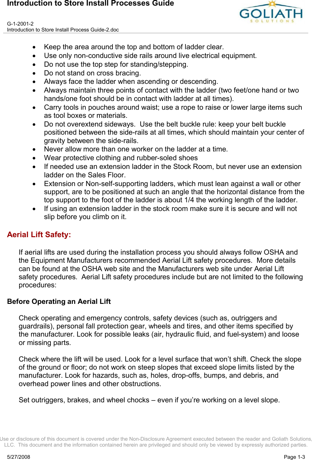 Introduction to Store Install Processes GuideG-1-2001-2Introduction to Store Install Process Guide-2.docUse or disclosure of this document is covered under the Non-Disclosure Agreement executed between the reader and Goliath Solutions, LLC.  This document and the information contained herein are privileged and should only be viewed by expressly authorized parties.5/27/2008 Page 1-3Keep the area around the top and bottom of ladder clear.Use only non-conductive side rails around live electrical equipment.Do not use the top step for standing/stepping.Do not stand on cross bracing.Always face the ladder when ascending or descending.Always maintain three points of contact with the ladder (two feet/one hand or two hands/one foot should be in contact with ladder at all times).Carry tools in pouches around waist; use a rope to raise or lower large items such as tool boxes or materials.Do not overextend sideways.  Use the belt buckle rule: keep your belt buckle positioned between the side-rails at all times, which should maintain your center of gravity between the side-rails.Never allow more than one worker on the ladder at a time.Wear protective clothing and rubber-soled shoesIf needed use an extension ladder in the Stock Room, but never use an extension ladder on the Sales Floor.Extension or Non-self-supporting ladders, which must lean against a wall or other support, are to be positioned at such an angle that the horizontal distance from the top support to the foot of the ladder is about 1/4 the working length of the ladder.If using an extension ladder in the stock room make sure it is secure and will not slip before you climb on it.Aerial Lift Safety:If aerial lifts are used during the installation process you should always follow OSHA and the Equipment Manufacturers recommended Aerial Lift safety procedures.  More details can be found at the OSHA web site and the Manufacturers web site under Aerial Lift safety procedures.  Aerial Lift safety procedures include but are not limited to the following procedures:Before Operating an Aerial LiftCheck operating and emergency controls, safety devices (such as, outriggers and guardrails), personal fall protection gear, wheels and tires, and other items specified by the manufacturer. Look for possible leaks (air, hydraulic fluid, and fuel-system) and loose or missing parts. Check where the lift will be used. Look for a level surface that won’t shift. Check the slope of the ground or floor; do not work on steep slopes that exceed slope limits listed by the manufacturer. Look for hazards, such as, holes, drop-offs, bumps, and debris, and overhead power lines and other obstructions.Set outriggers, brakes, and wheel chocks – even if you’re working on a level slope. 