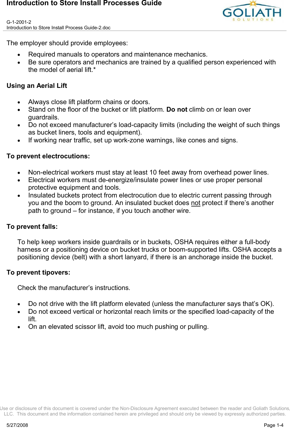 Introduction to Store Install Processes GuideG-1-2001-2Introduction to Store Install Process Guide-2.docUse or disclosure of this document is covered under the Non-Disclosure Agreement executed between the reader and Goliath Solutions, LLC.  This document and the information contained herein are privileged and should only be viewed by expressly authorized parties.5/27/2008 Page 1-4The employer should provide employees: Required manuals to operators and maintenance mechanics. Be sure operators and mechanics are trained by a qualified person experienced with the model of aerial lift.* Using an Aerial Lift Always close lift platform chains or doors. Stand on the floor of the bucket or lift platform. Do not climb on or lean over guardrails. Do not exceed manufacturer’s load-capacity limits (including the weight of such things as bucket liners, tools and equipment). If working near traffic, set up work-zone warnings, like cones and signs. To prevent electrocutions:Non-electrical workers must stay at least 10 feet away from overhead power lines. Electrical workers must de-energize/insulate power lines or use proper personal protective equipment and tools. Insulated buckets protect from electrocution due to electric current passing through you and the boom to ground. An insulated bucket does not protect if there’s another path to ground – for instance, if you touch another wire. To prevent falls:To help keep workers inside guardrails or in buckets, OSHA requires either a full-body harness or a positioning device on bucket trucks or boom-supported lifts. OSHA accepts a positioning device (belt) with a short lanyard, if there is an anchorage inside the bucket. To prevent tipovers: Check the manufacturer’s instructions. Do not drive with the lift platform elevated (unless the manufacturer says that’s OK). Do not exceed vertical or horizontal reach limits or the specified load-capacity of the lift. On an elevated scissor lift, avoid too much pushing or pulling. 