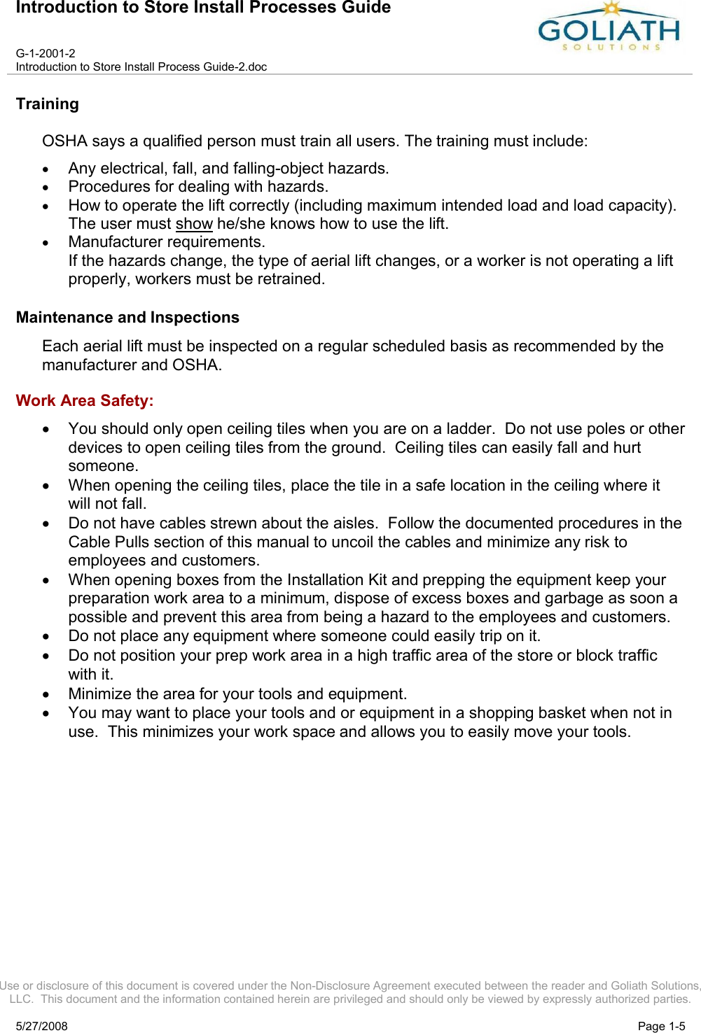 Introduction to Store Install Processes GuideG-1-2001-2Introduction to Store Install Process Guide-2.docUse or disclosure of this document is covered under the Non-Disclosure Agreement executed between the reader and Goliath Solutions, LLC.  This document and the information contained herein are privileged and should only be viewed by expressly authorized parties.5/27/2008 Page 1-5TrainingOSHA says a qualified person must train all users. The training must include: Any electrical, fall, and falling-object hazards. Procedures for dealing with hazards. How to operate the lift correctly (including maximum intended load and load capacity). The user must show he/she knows how to use the lift. Manufacturer requirements.If the hazards change, the type of aerial lift changes, or a worker is not operating a lift properly, workers must be retrained. Maintenance and InspectionsEach aerial lift must be inspected on a regular scheduled basis as recommended by the manufacturer and OSHA.  Work Area Safety:You should only open ceiling tiles when you are on a ladder.  Do not use poles or other devices to open ceiling tiles from the ground.  Ceiling tiles can easily fall and hurt someone.  When opening the ceiling tiles, place the tile in a safe location in the ceiling where it will not fall.Do not have cables strewn about the aisles.  Follow the documented procedures in the Cable Pulls section of this manual to uncoil the cables and minimize any risk to employees and customers.When opening boxes from the Installation Kit and prepping the equipment keep your preparation work area to a minimum, dispose of excess boxes and garbage as soon a possible and prevent this area from being a hazard to the employees and customers.  Do not place any equipment where someone could easily trip on it.Do not position your prep work area in a high traffic area of the store or block traffic with it.Minimize the area for your tools and equipment.You may want to place your tools and or equipment in a shopping basket when not in use.  This minimizes your work space and allows you to easily move your tools.