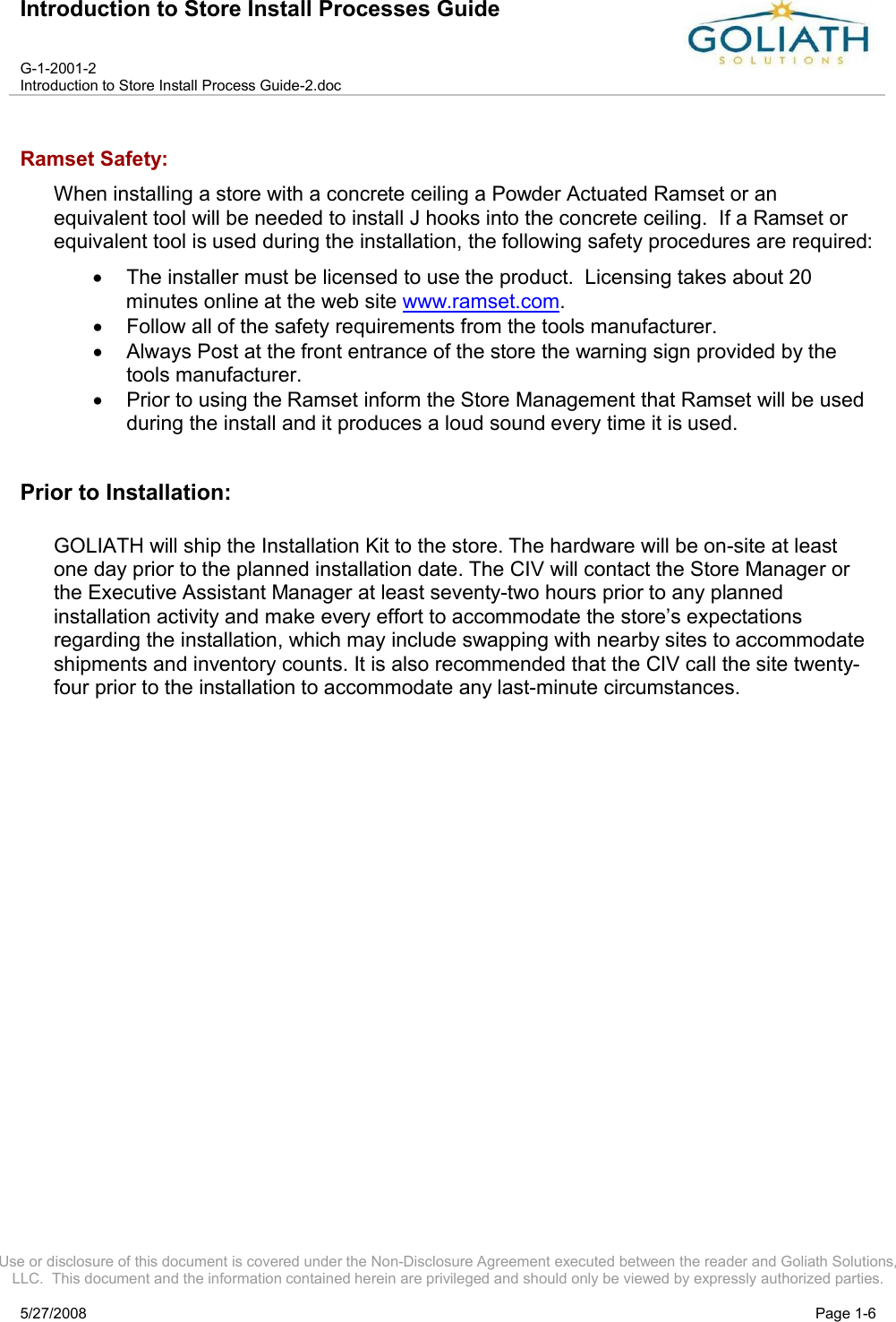 Introduction to Store Install Processes GuideG-1-2001-2Introduction to Store Install Process Guide-2.docUse or disclosure of this document is covered under the Non-Disclosure Agreement executed between the reader and Goliath Solutions, LLC.  This document and the information contained herein are privileged and should only be viewed by expressly authorized parties.5/27/2008 Page 1-6Ramset Safety:When installing a store with a concrete ceiling a Powder Actuated Ramset or an equivalent tool will be needed to install J hooks into the concrete ceiling.  If a Ramset or equivalent tool is used during the installation, the following safety procedures are required:The installer must be licensed to use the product.  Licensing takes about 20 minutes online at the web site www.ramset.com. Follow all of the safety requirements from the tools manufacturer.Always Post at the front entrance of the store the warning sign provided by the tools manufacturer.Prior to using the Ramset inform the Store Management that Ramset will be used during the install and it produces a loud sound every time it is used.Prior to Installation:GOLIATH will ship the Installation Kit to the store. The hardware will be on-site at least one day prior to the planned installation date. The CIV will contact the Store Manager or the Executive Assistant Manager at least seventy-two hours prior to any planned installation activity and make every effort to accommodate the store’s expectations regarding the installation, which may include swapping with nearby sites to accommodate shipments and inventory counts. It is also recommended that the CIV call the site twenty-four prior to the installation to accommodate any last-minute circumstances.