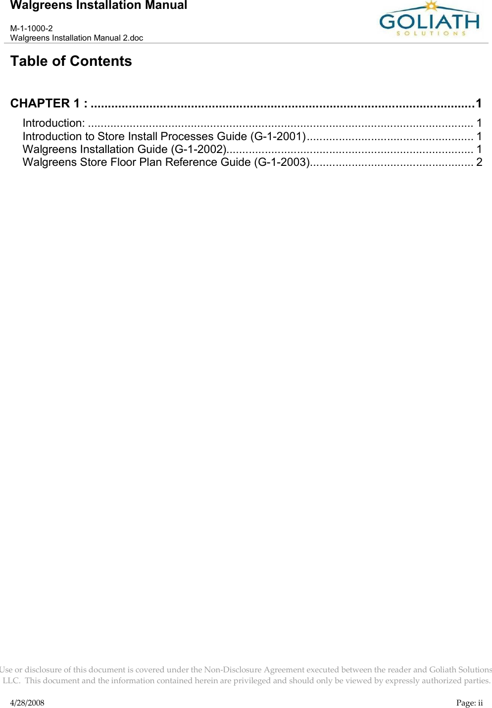 Walgreens Installation ManualM-1-1000-2Walgreens Installation Manual 2.docUse or disclosure of this document is covered under the Non-Disclosure Agreement executed between the reader and Goliath Solutions, LLC.  This document and the information contained herein are privileged and should only be viewed by expressly authorized parties.4/28/2008 Page: iiTable of ContentsCHAPTER 1 : ...............................................................................................................1Introduction: ........................................................................................................................ 1Introduction to Store Install Processes Guide (G-1-2001).................................................... 1Walgreens Installation Guide (G-1-2002)............................................................................. 1Walgreens Store Floor Plan Reference Guide (G-1-2003)................................................... 2
