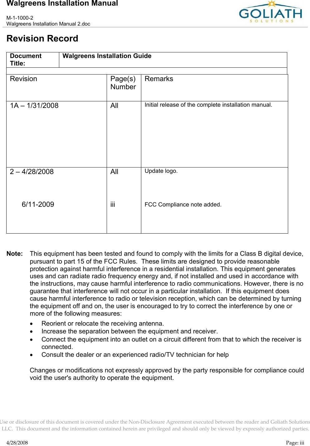 Walgreens Installation ManualM-1-1000-2Walgreens Installation Manual 2.docUse or disclosure of this document is covered under the Non-Disclosure Agreement executed between the reader and Goliath Solutions, LLC.  This document and the information contained herein are privileged and should only be viewed by expressly authorized parties.4/28/2008 Page: iiiRevision RecordDocument Title:Walgreens Installation GuideRevision Page(s) NumberRemarks1A – 1/31/2008 All Initial release of the complete installation manual.2 – 4/28/2008      6/11-2009AlliiiUpdate logo.FCC Compliance note added.Note: This equipment has been tested and found to comply with the limits for a Class B digital device, pursuant to part 15 of the FCC Rules.  These limits are designed to provide reasonable protection against harmful interference in a residential installation. This equipment generates uses and can radiate radio frequency energy and, if not installed and used in accordance with the instructions, may cause harmful interference to radio communications. However, there is no guarantee that interference will not occur in a particular installation.  If this equipment does cause harmful interference to radio or television reception, which can be determined by turning the equipment off and on, the user is encouraged to try to correct the interference by one or more of the following measures:Reorient or relocate the receiving antenna.Increase the separation between the equipment and receiver.Connect the equipment into an outlet on a circuit different from that to which the receiver is connected.Consult the dealer or an experienced radio/TV technician for helpChanges or modifications not expressly approved by the party responsible for compliance could void the user&apos;s authority to operate the equipment.