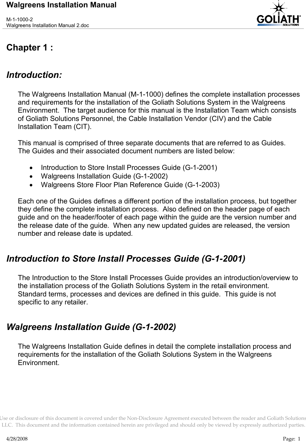 Walgreens Installation ManualM-1-1000-2Walgreens Installation Manual 2.docUse or disclosure of this document is covered under the Non-Disclosure Agreement executed between the reader and Goliath Solutions, LLC.  This document and the information contained herein are privileged and should only be viewed by expressly authorized parties.4/28/2008 Page:  1Chapter 1 : Introduction:The Walgreens Installation Manual (M-1-1000) defines the complete installation processes and requirements for the installation of the Goliath Solutions System in the Walgreens Environment.  The target audience for this manual is the Installation Team which consists of Goliath Solutions Personnel, the Cable Installation Vendor (CIV) and the Cable Installation Team (CIT).This manual is comprised of three separate documents that are referred to as Guides.  The Guides and their associated document numbers are listed below:Introduction to Store Install Processes Guide (G-1-2001)Walgreens Installation Guide (G-1-2002)Walgreens Store Floor Plan Reference Guide (G-1-2003)Each one of the Guides defines a different portion of the installation process, but together they define the complete installation process.  Also defined on the header page of each guide and on the header/footer of each page within the guide are the version number and the release date of the guide.  When any new updated guides are released, the version number and release date is updated.Introduction to Store Install Processes Guide (G-1-2001)The Introduction to the Store Install Processes Guide provides an introduction/overview tothe installation process of the Goliath Solutions System in the retail environment.  Standard terms, processes and devices are defined in this guide.  This guide is not specific to any retailer.Walgreens Installation Guide (G-1-2002)The Walgreens Installation Guide defines in detail the complete installation process and requirements for the installation of the Goliath Solutions System in the Walgreens Environment.  