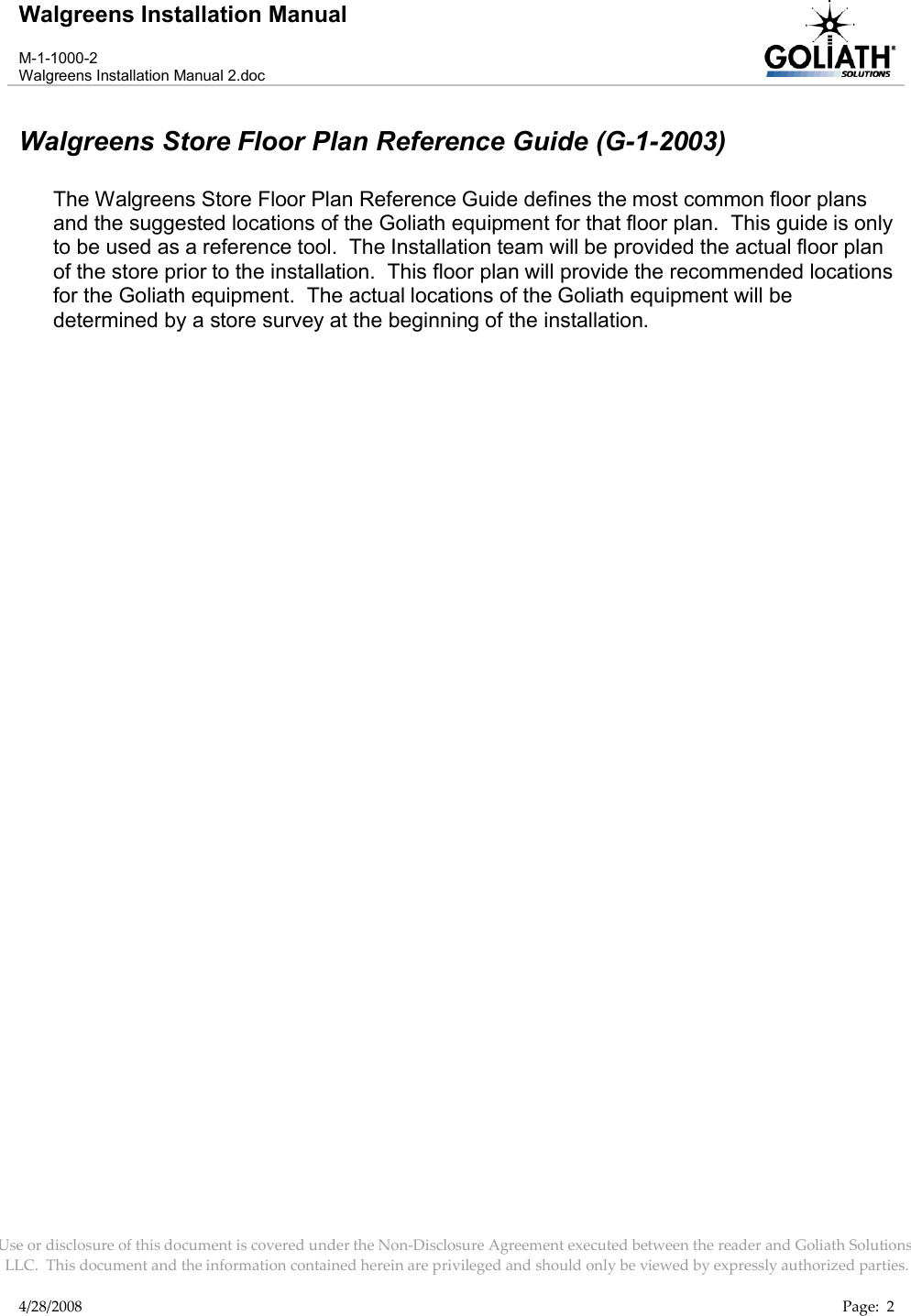 Walgreens Installation ManualM-1-1000-2Walgreens Installation Manual 2.docUse or disclosure of this document is covered under the Non-Disclosure Agreement executed between the reader and Goliath Solutions, LLC.  This document and the information contained herein are privileged and should only be viewed by expressly authorized parties.4/28/2008 Page:  2Walgreens Store Floor Plan Reference Guide (G-1-2003)The Walgreens Store Floor Plan Reference Guide defines the most common floor plans and the suggested locations of the Goliath equipment for that floor plan.  This guide is only to be used as a reference tool.  The Installation team will be provided the actual floor plan of the store prior to the installation.  This floor plan will provide the recommended locations for the Goliath equipment.  The actual locations of the Goliath equipment will be determined by a store survey at the beginning of the installation.