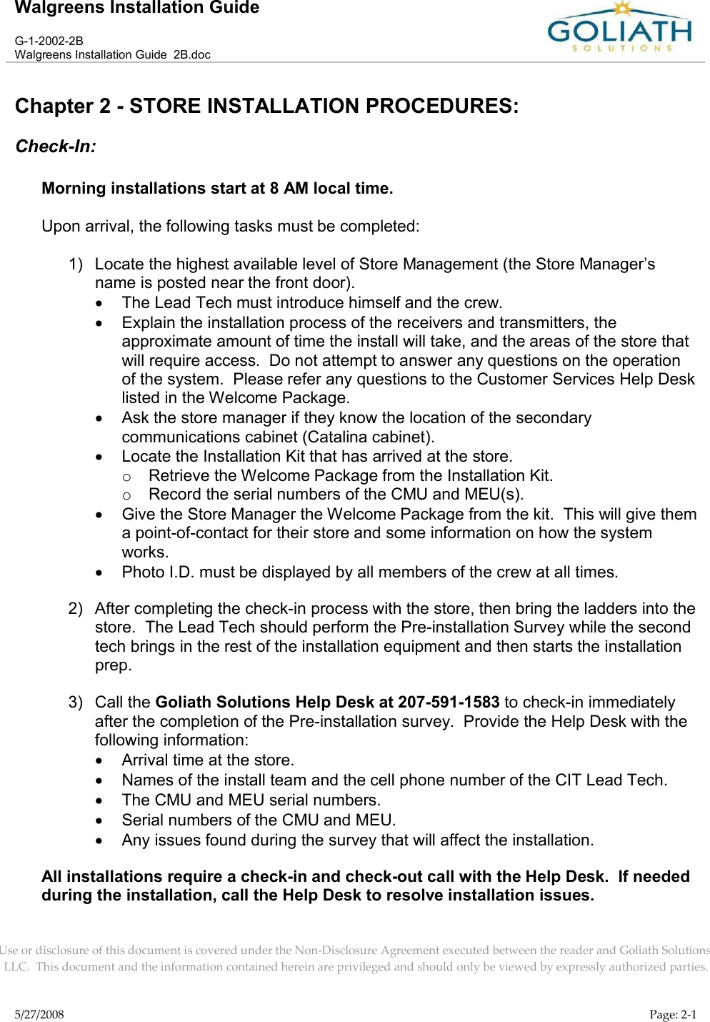 Walgreens Installation GuideG-1-2002-2BWalgreens Installation Guide  2B.docUse or disclosure of this document is covered under the Non-Disclosure Agreement executed between the reader and Goliath Solutions, LLC.  This document and the information contained herein are privileged and should only be viewed by expressly authorized parties.5/27/2008 Page: 2-1Chapter 2 - STORE INSTALLATION PROCEDURES:Check-In:Morning installations start at 8 AM local time.Upon arrival, the following tasks must be completed:1) Locate the highest available level of Store Management (the Store Manager’s name is posted near the front door).The Lead Tech must introduce himself and the crew.Explain the installation process of the receivers and transmitters, the approximate amount of time the install will take, and the areas of the store that will require access.  Do not attempt to answer any questions on the operation of the system.  Please refer any questions to the Customer Services Help Desk listed in the Welcome Package.Ask the store manager if they know the location of the secondary communications cabinet (Catalina cabinet).Locate the Installation Kit that has arrived at the store.oRetrieve the Welcome Package from the Installation Kit.oRecord the serial numbers of the CMU and MEU(s).Give the Store Manager the Welcome Package from the kit.  This will give them a point-of-contact for their store and some information on how the system works.Photo I.D. must be displayed by all members of the crew at all times.2) After completing the check-in process with the store, then bring the ladders into the store.  The Lead Tech should perform the Pre-installation Survey while the second tech brings in the rest of the installation equipment and then starts the installation prep.  3) Call the Goliath Solutions Help Desk at 207-591-1583 to check-in immediately after the completion of the Pre-installation survey.  Provide the Help Desk with the following information:Arrival time at the store.Names of the install team and the cell phone number of the CIT Lead Tech.The CMU and MEU serial numbers.Serial numbers of the CMU and MEU.Any issues found during the survey that will affect the installation.All installations require a check-in and check-out call with the Help Desk.  If needed during the installation, call the Help Desk to resolve installation issues.